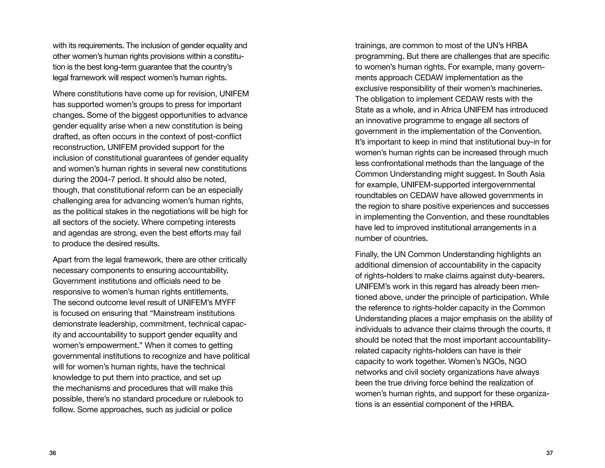 with its requirements. The inclusion of gender equality and    trainings, are common to most of the UN’s HRBA
other women’s human rights provisions within a constitu-       programming. But there are challenges that are specific
tion is the best long-term guarantee that the country’s        to women’s human rights. For example, many govern-
legal framework will respect women’s human rights.             ments approach CEDAW implementation as the
                                                               exclusive responsibility of their women’s machineries.
Where constitutions have come up for revision, UNIFEM
                                                               The obligation to implement CEDAW rests with the
has supported women’s groups to press for important
                                                               State as a whole, and in Africa UNIFEM has introduced
changes. Some of the biggest opportunities to advance
                                                               an innovative programme to engage all sectors of
gender equality arise when a new constitution is being
                                                               government in the implementation of the Convention.
drafted, as often occurs in the context of post-conflict
                                                               It’s important to keep in mind that institutional buy-in for
reconstruction. UNIFEM provided support for the
                                                               women’s human rights can be increased through much
inclusion of constitutional guarantees of gender equality
                                                               less confrontational methods than the language of the
and women’s human rights in several new constitutions
                                                               Common Understanding might suggest. In South Asia
during the 2004-7 period. It should also be noted,
                                                               for example, UNIFEM-supported intergovernmental
though, that constitutional reform can be an especially
                                                               roundtables on CEDAW have allowed governments in
challenging area for advancing women’s human rights,
                                                               the region to share positive experiences and successes
as the political stakes in the negotiations will be high for
                                                               in implementing the Convention, and these roundtables
all sectors of the society. Where competing interests
                                                               have led to improved institutional arrangements in a
and agendas are strong, even the best efforts may fail
                                                               number of countries.
to produce the desired results.
                                                               Finally, the UN Common Understanding highlights an
Apart from the legal framework, there are other critically
                                                               additional dimension of accountability in the capacity
necessary components to ensuring accountability.
                                                               of rights-holders to make claims against duty-bearers.
Government institutions and officials need to be
                                                               UNIFEM’s work in this regard has already been men-
responsive to women’s human rights entitlements.
                                                               tioned above, under the principle of participation. While
The second outcome level result of UNIFEM’s MYFF
                                                               the reference to rights-holder capacity in the Common
is focused on ensuring that “Mainstream institutions
                                                               Understanding places a major emphasis on the ability of
demonstrate leadership, commitment, technical capac-
                                                               individuals to advance their claims through the courts, it
ity and accountability to support gender equality and
                                                               should be noted that the most important accountability-
women’s empowerment.” When it comes to getting
                                                               related capacity rights-holders can have is their
governmental institutions to recognize and have political
                                                               capacity to work together. Women’s NGOs, NGO
will for women’s human rights, have the technical
                                                               networks and civil society organizations have always
knowledge to put them into practice, and set up
                                                               been the true driving force behind the realization of
the mechanisms and procedures that will make this
                                                               women’s human rights, and support for these organiza-
possible, there’s no standard procedure or rulebook to
                                                               tions is an essential component of the HRBA.
follow. Some approaches, such as judicial or police




36                                                                                                                       37
 