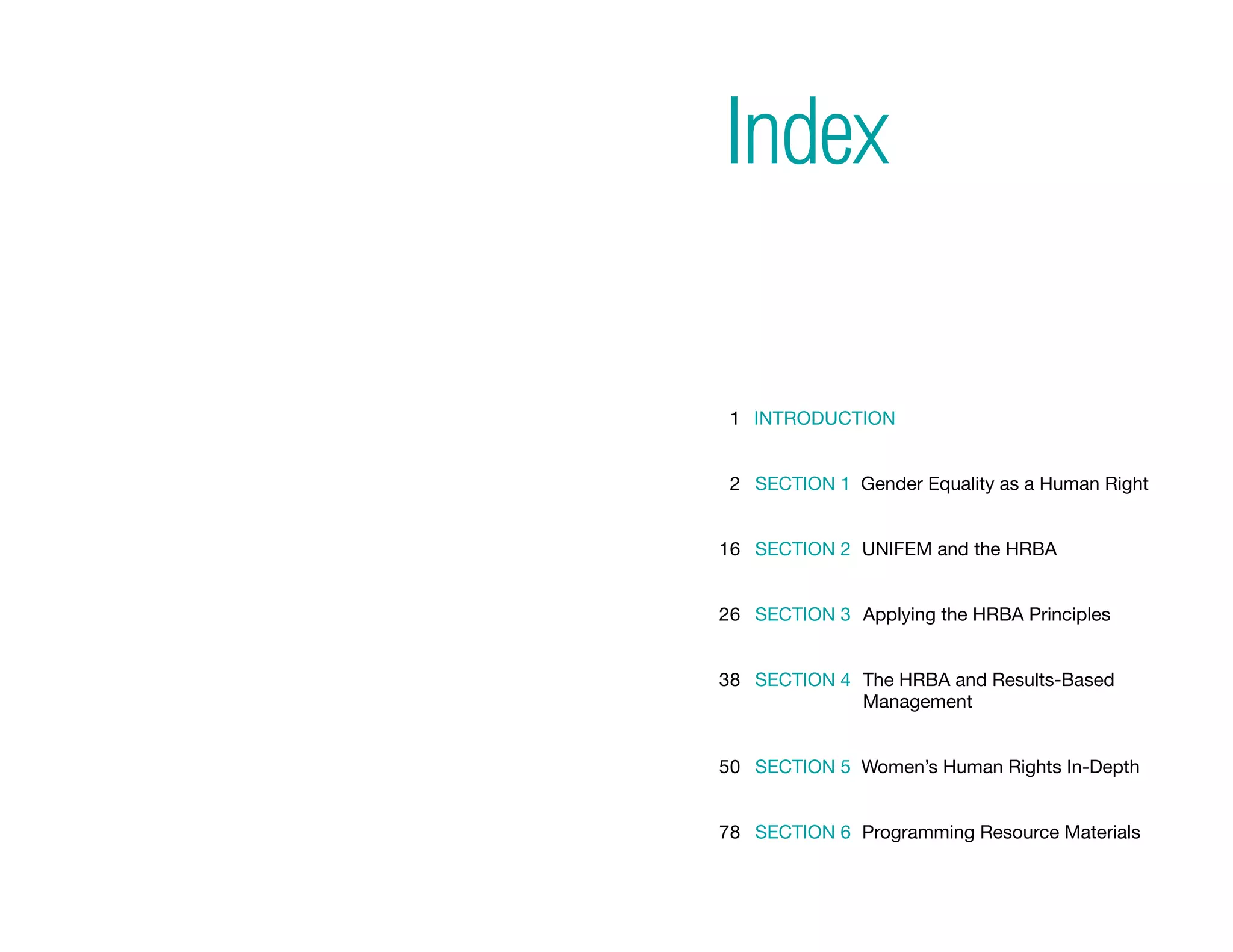 Index

       1 Introduction


       2 Section 1 Gender Equality as a Human Right
                   


      16 Section 2 UNIFEM and the HRBA


      26 Section 3 Applying the HRBA Principles


      38 Section 4  he HRBA and Results-Based
                   T
                   Management


      50 Section 5 Women’s Human Rights In-Depth


      78 Section 6 Programming Resource Materials



iii                                               iv
 