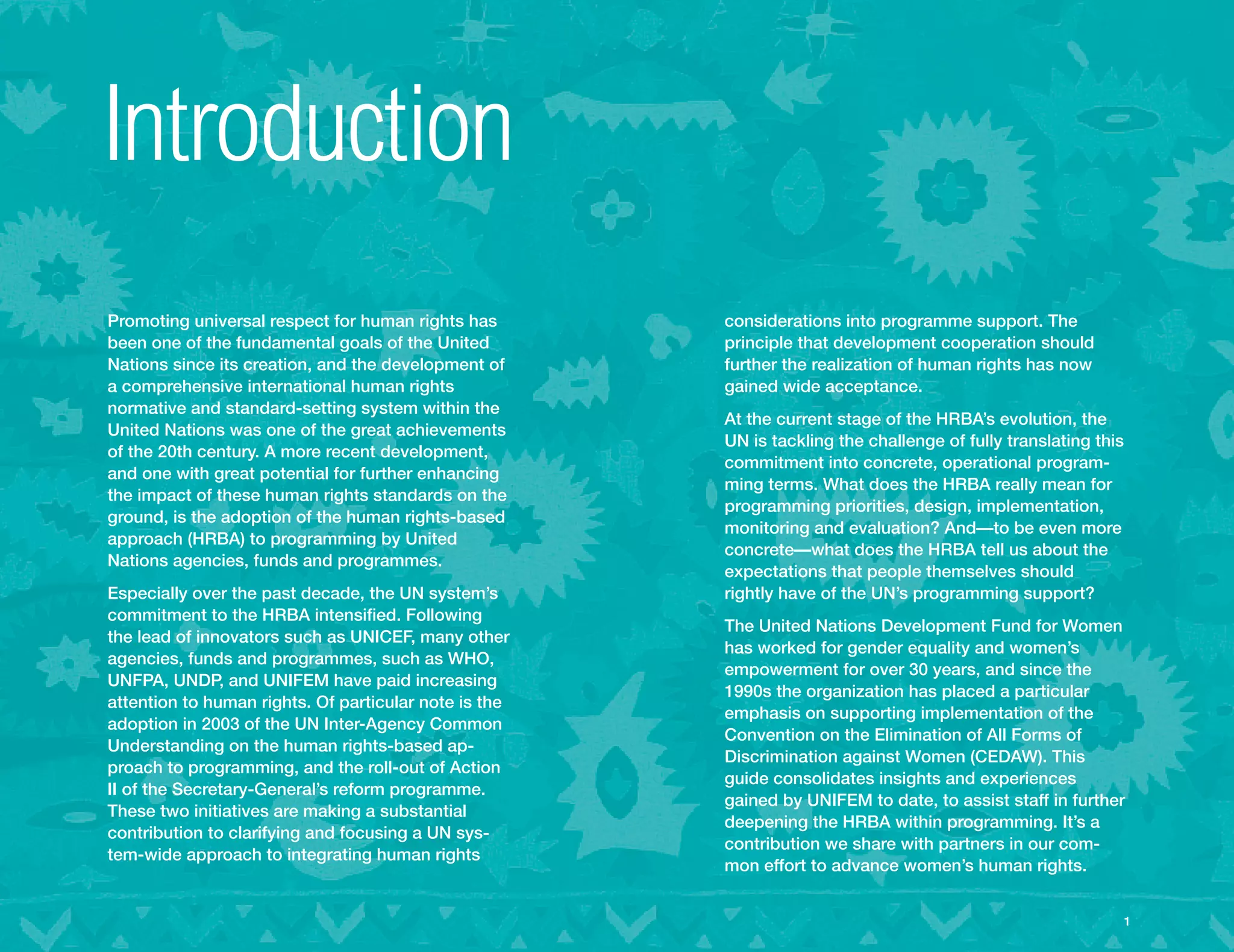 Introduction
Promoting universal respect for human rights has       considerations into programme support. The
been one of the fundamental goals of the United        principle that development cooperation should
Nations since its creation, and the development of     further the realization of human rights has now
a comprehensive international human rights             gained wide acceptance.
normative and standard-setting system within the
                                                       At the current stage of the HRBA’s evolution, the
United Nations was one of the great achievements
                                                       UN is tackling the challenge of fully translating this
of the 20th century. A more recent development,
                                                       commitment into concrete, operational program-
and one with great potential for further enhancing
                                                       ming terms. What does the HRBA really mean for
the impact of these human rights standards on the
                                                       programming priorities, design, implementation,
ground, is the adoption of the human rights-based
                                                       monitoring and evaluation? And—to be even more
approach (HRBA) to programming by United
                                                       concrete—what does the HRBA tell us about the
Nations agencies, funds and programmes.
                                                       expectations that people themselves should
Especially over the past decade, the UN system’s       rightly have of the UN’s programming support?
commitment to the HRBA intensified. Following
                                                       The United Nations Development Fund for Women
the lead of innovators such as UNICEF, many other
                                                       has worked for gender equality and women’s
agencies, funds and programmes, such as WHO,
                                                       empowerment for over 30 years, and since the
UNFPA, UNDP, and UNIFEM have paid increasing
                                                       1990s the organization has placed a particular
attention to human rights. Of particular note is the
                                                       emphasis on supporting implementation of the
adoption in 2003 of the UN Inter-Agency Common
                                                       Convention on the Elimination of All Forms of
Understanding on the human rights-based ap-
                                                       Discrimination against Women (CEDAW). This
proach to programming, and the roll-out of Action
                                                       guide consolidates insights and experiences
II of the Secretary-General’s reform programme.
                                                       gained by UNIFEM to date, to assist staff in further
These two initiatives are making a substantial
                                                       deepening the HRBA within programming. It’s a
contribution to clarifying and focusing a UN sys-
                                                       contribution we share with partners in our com-
tem-wide approach to integrating human rights
                                                       mon effort to advance women’s human rights.


                                                                                                           
                                                                                                            1
 