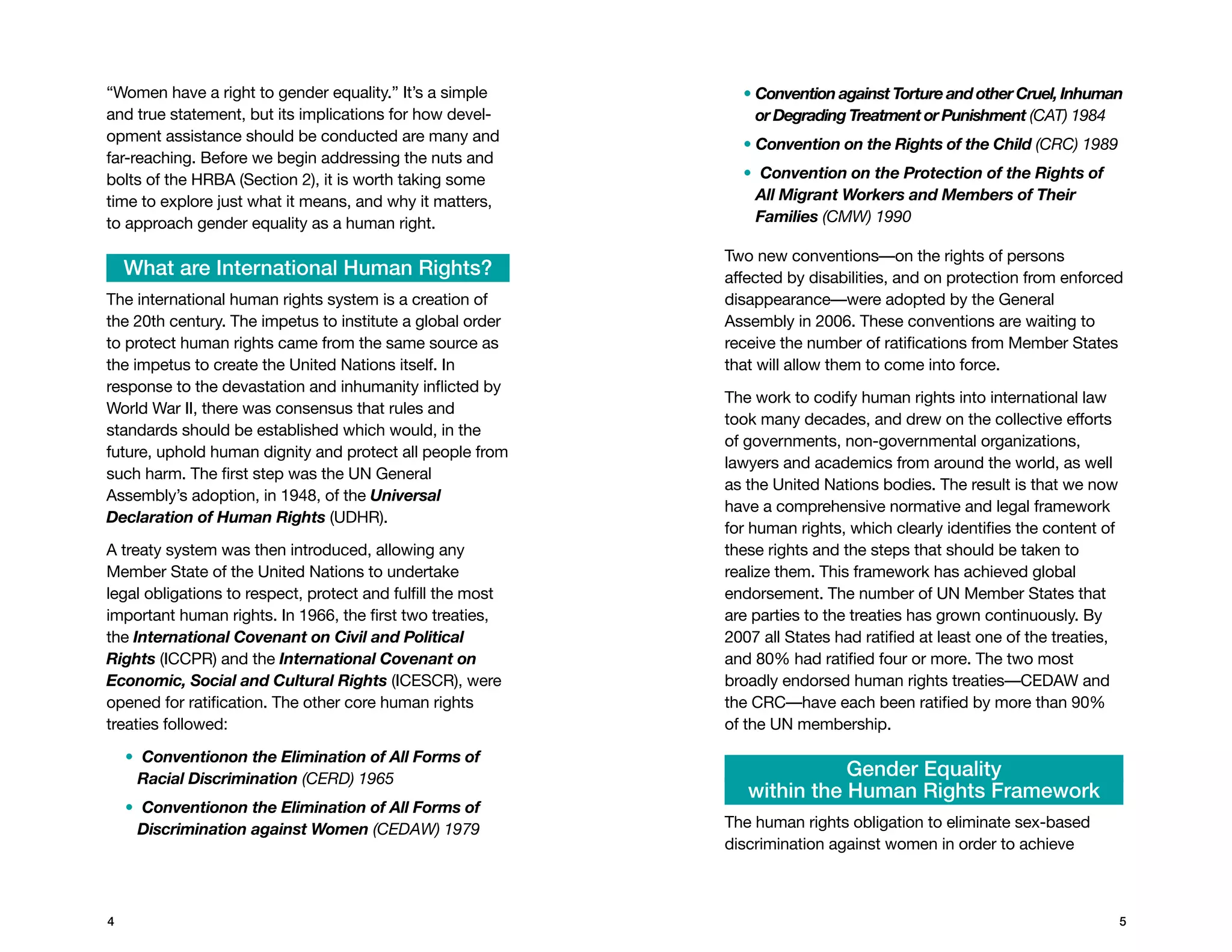 “Women have a right to gender equality.” It’s a simple         •  onvention against Torture and other Cruel, Inhuman
                                                                 C
and true statement, but its implications for how devel-          or Degrading Treatment or Punishment (CAT) 1984
opment assistance should be conducted are many and             • Convention on the Rights of the Child (CRC) 1989
far-reaching. Before we begin addressing the nuts and
bolts of the HRBA (Section 2), it is worth taking some         • Convention   on the Protection of the Rights of
time to explore just what it means, and why it matters,          All Migrant Workers and Members of Their
to approach gender equality as a human right.                    Families (CMW) 1990

                                                             Two new conventions—on the rights of persons
    What are International Human Rights?                     affected by disabilities, and on protection from enforced
The international human rights system is a creation of       disappearance—were adopted by the General
the 20th century. The impetus to institute a global order    Assembly in 2006. These conventions are waiting to
to protect human rights came from the same source as         receive the number of ratifications from Member States
the impetus to create the United Nations itself. In          that will allow them to come into force.
response to the devastation and inhumanity inflicted by
                                                             The work to codify human rights into international law
World War II, there was consensus that rules and
                                                             took many decades, and drew on the collective efforts
standards should be established which would, in the
                                                             of governments, non-governmental organizations,
future, uphold human dignity and protect all people from
                                                             lawyers and academics from around the world, as well
such harm. The first step was the UN General
                                                             as the United Nations bodies. The result is that we now
Assembly’s adoption, in 1948, of the Universal
                                                             have a comprehensive normative and legal framework
Declaration of Human Rights (UDHR).
                                                             for human rights, which clearly identifies the content of
A treaty system was then introduced, allowing any            these rights and the steps that should be taken to
Member State of the United Nations to undertake              realize them. This framework has achieved global
legal obligations to respect, protect and fulfill the most   endorsement. The number of UN Member States that
important human rights. In 1966, the first two treaties,     are parties to the treaties has grown continuously. By
the International Covenant on Civil and Political            2007 all States had ratified at least one of the treaties,
Rights (ICCPR) and the International Covenant on             and 80% had ratified four or more. The two most
Economic, Social and Cultural Rights (ICESCR), were          broadly endorsed human rights treaties—CEDAW and
opened for ratification. The other core human rights         the CRC—have each been ratified by more than 90%
treaties followed:                                           of the UN membership.
    • Conventionon the Elimination of All Forms of
      Racial Discrimination (CERD) 1965                                    Gender Equality
                                                                within the Human Rights Framework
    • Conventionon the Elimination of All Forms of
      Discrimination against Women (CEDAW) 1979              The human rights obligation to eliminate sex-based
                                                             discrimination against women in order to achieve



                                                                                                                         
 