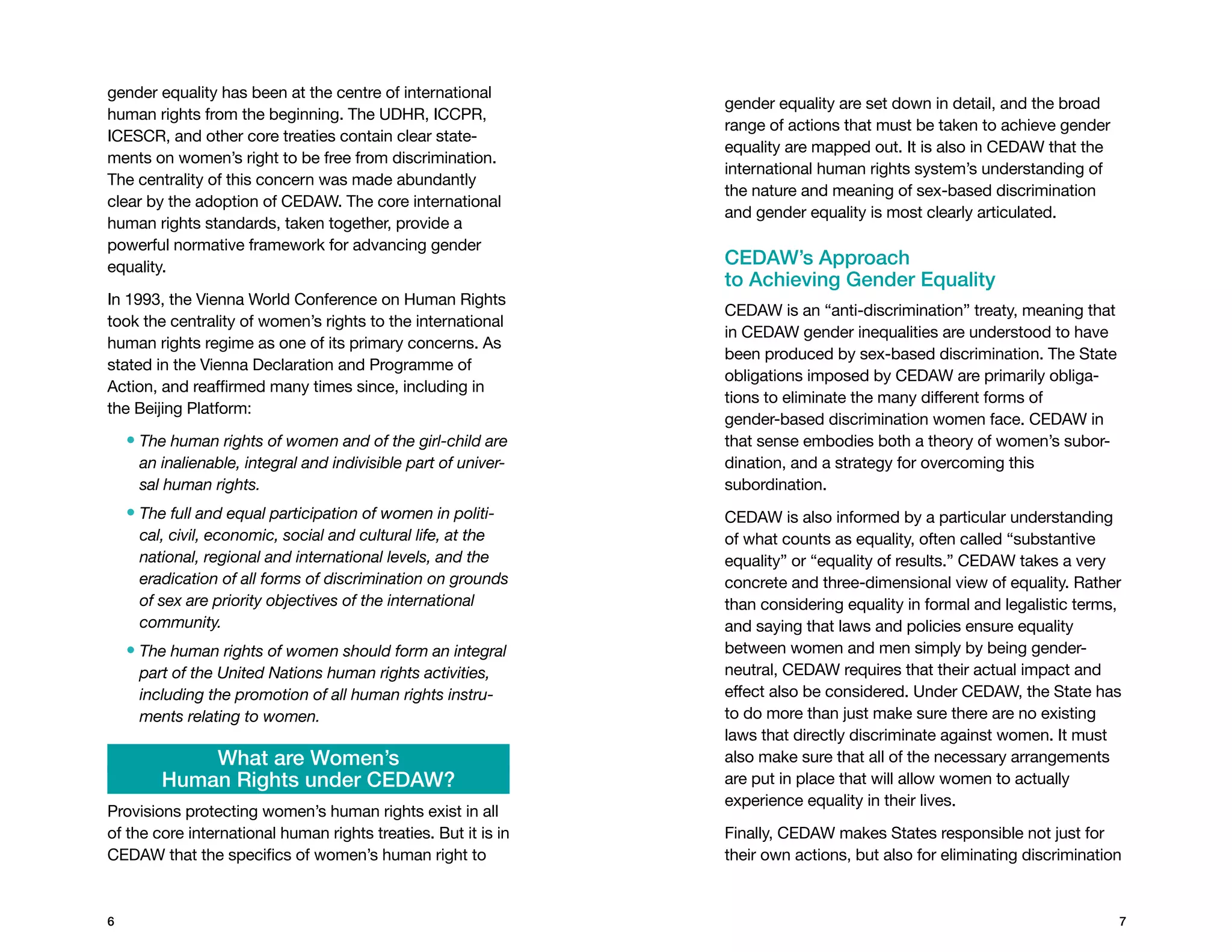 gender equality has been at the centre of international
                                                                 gender equality are set down in detail, and the broad
human rights from the beginning. The UDHR, ICCPR,
                                                                 range of actions that must be taken to achieve gender
ICESCR, and other core treaties contain clear state-
                                                                 equality are mapped out. It is also in CEDAW that the
ments on women’s right to be free from discrimination.
                                                                 international human rights system’s understanding of
The centrality of this concern was made abundantly
                                                                 the nature and meaning of sex-based discrimination
clear by the adoption of CEDAW. The core international
                                                                 and gender equality is most clearly articulated.
human rights standards, taken together, provide a
powerful normative framework for advancing gender
equality.                                                        CEDAW’s Approach
                                                                 to Achieving Gender Equality
In 1993, the Vienna World Conference on Human Rights
                                                                 CEDAW is an “anti-discrimination” treaty, meaning that
took the centrality of women’s rights to the international
                                                                 in CEDAW gender inequalities are understood to have
human rights regime as one of its primary concerns. As
                                                                 been produced by sex-based discrimination. The State
stated in the Vienna Declaration and Programme of
                                                                 obligations imposed by CEDAW are primarily obliga-
Action, and reaffirmed many times since, including in
                                                                 tions to eliminate the many different forms of
the Beijing Platform:
                                                                 gender-based discrimination women face. CEDAW in
    •  he human rights of women and of the girl-child are
      T                                                          that sense embodies both a theory of women’s subor-
      an inalienable, integral and indivisible part of univer-   dination, and a strategy for overcoming this
      sal human rights.                                          subordination.
    •  he full and equal participation of women in politi-
      T                                                          CEDAW is also informed by a particular understanding
      cal, civil, economic, social and cultural life, at the     of what counts as equality, often called “substantive
      national, regional and international levels, and the       equality” or “equality of results.” CEDAW takes a very
      eradication of all forms of discrimination on grounds      concrete and three-dimensional view of equality. Rather
      of sex are priority objectives of the international        than considering equality in formal and legalistic terms,
      community.                                                 and saying that laws and policies ensure equality
    •  he human rights of women should form an integral
      T                                                          between women and men simply by being gender-
      part of the United Nations human rights activities,        neutral, CEDAW requires that their actual impact and
      including the promotion of all human rights instru-        effect also be considered. Under CEDAW, the State has
      ments relating to women.                                   to do more than just make sure there are no existing
                                                                 laws that directly discriminate against women. It must
             What are Women’s                                    also make sure that all of the necessary arrangements
         Human Rights under CEDAW?                               are put in place that will allow women to actually
                                                                 experience equality in their lives.
Provisions protecting women’s human rights exist in all
of the core international human rights treaties. But it is in    Finally, CEDAW makes States responsible not just for
CEDAW that the specifics of women’s human right to               their own actions, but also for eliminating discrimination



                                                                                                                         
 