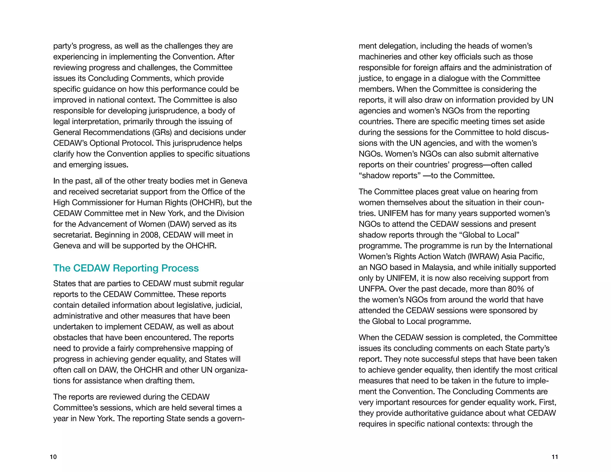 party’s progress, as well as the challenges they are        ment delegation, including the heads of women’s
experiencing in implementing the Convention. After          machineries and other key officials such as those
reviewing progress and challenges, the Committee            responsible for foreign affairs and the administration of
issues its concluding comments, which provide               justice, to engage in a dialogue with the Committee
specific guidance on how this performance could be          members. When the Committee is considering the
improved in national context. The Committee is also         reports, it will also draw on information provided by UN
responsible for developing jurisprudence, a body of         agencies and women’s NGOs from the reporting
legal interpretation, primarily through the issuing of      countries. There are specific meeting times set aside
General Recommendations (GRs) and decisions under           during the sessions for the Committee to hold discus-
CEDAW’s Optional Protocol. This jurisprudence helps         sions with the UN agencies, and with the women’s
clarify how the Convention applies to specific situations   NGOs. Women’s NGOs can also submit alternative
and emerging issues.                                        reports on their countries’ progress—often called
                                                            “shadow reports” —to the Committee.
In the past, all of the other treaty bodies met in Geneva
and received secretariat support from the Office of the     The Committee places great value on hearing from
High Commissioner for Human Rights (OHCHR), but the         women themselves about the situation in their coun-
CEDAW Committee met in New York, and the Division           tries. UNIFEM has for many years supported women’s
for the Advancement of Women (DAW) served as its            NGOs to attend the CEDAW sessions and present
secretariat. Beginning in 2008, CEDAW will meet in          shadow reports through the “Global to Local”
Geneva and will be supported by the OHCHR.                  programme. The programme is run by the International
                                                            Women’s Rights Action Watch (IWRAW) Asia Pacific,
The CEDAW Reporting Process                                 an NGO based in Malaysia, and while initially supported
                                                            only by UNIFEM, it is now also receiving support from
States that are parties to CEDAW must submit regular
                                                            UNFPA. Over the past decade, more than 80% of
reports to the CEDAW Committee. These reports
                                                            the women’s NGOs from around the world that have
contain detailed information about legislative, judicial,
                                                            attended the CEDAW sessions were sponsored by
administrative and other measures that have been
                                                            the Global to Local programme.
undertaken to implement CEDAW, as well as about
obstacles that have been encountered. The reports           When the CEDAW session is completed, the Committee
need to provide a fairly comprehensive mapping of           issues its concluding comments on each State party’s
progress in achieving gender equality, and States will      report. They note successful steps that have been taken
often call on DAW, the OHCHR and other UN organiza-         to achieve gender equality, then identify the most critical
tions for assistance when drafting them.                    measures that need to be taken in the future to imple-
                                                            ment the Convention. The concluding comments are
The reports are reviewed during the CEDAW
                                                            very important resources for gender equality work. First,
Committee’s sessions, which are held several times a
                                                            they provide authoritative guidance about what CEDAW
year in New York. The reporting State sends a govern-
                                                            requires in specific national contexts: through the



10                                                                                                                   11
 