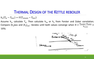 THERMAL DESIGN OF THE KETTLE REBOILER
ℎ𝑜 𝑇𝑤 − 𝑇𝑏𝑜𝑡 = 𝑈 𝑇𝑠𝑡𝑒𝑎𝑚 − 𝑇𝑏𝑜𝑡
Assume ho, calculate Tw. Then calculate hnb or ho fro...