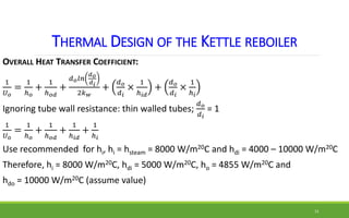 THERMAL DESIGN OF THE KETTLE REBOILER
OVERALL HEAT TRANSFER COEFFICIENT:
1
𝑈𝑜
=
1
ℎ𝑜
+
1
ℎ𝑜𝑑
+
𝑑𝑜𝑙𝑛
𝑑𝑜
𝑑𝑖
2𝑘𝑤
+
𝑑𝑜
𝑑𝑖
×
1
...
