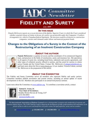 w: www.iadclaw.org
I suggest the following simple ten ways to avoid malpractice in litigation:
p: 312.368.1494 f: 312.368.1854 e: cbalice@iadclaw.org
FIDELITY AND SURETY
July 2009
The International Association of Defense Counsel serves a distinguished, invitation-only membership of corporate and
insurance defense lawyers. The IADC dedicates itself to enhancing the development of skills, professionalism and camaraderie in the
practice of law in order to serve and benefit the civil justice system, the legal profession, society and our members.
w: www.iadclaw.org p: 312.368.1494 f: 312.368.1854 e: mdannevik@iadclaw.org
IN THIS ISSUE
Pamela McGovern reports on a recent decision of the Québec Superior Court, in which the Court considered
whether a partial release of claims in favour of a surety was permissible under the Companies’ Creditors
Arrangement Act, which is Canadian federal legislation. The decision would be of interest to construction
companies, sureties and claimants under labour and material payment bonds.
Changes to the Obligations of a Surety in the Context of the
Restructuring of an Insolvent Construction Company
ABOUT THE AUTHOR
Pamela McGovern is a partner at Lavery and the coordinator of its commercial litigation
team, and practices in the fields of construction, surety and insurance law. She specializes
in all aspects of surety law, including bond forms, indemnity and security agreements, and
other types of collateral security offered to sureties, and has acted for sureties in claims
across Canada and the United States. Contact Ms. McGovern at pmcgovern@lavery.ca,
and learn more about the firm at www.lavery.ca. A Law student, Victoria Cohene, assisted
Ms. McGovern in the preparation of this article.
ABOUT THE COMMITTEE
The Fidelity and Surety Committee serves all members who represent fidelity and surety carriers.
Committee members publish newsletters and journal articles, including an annual update of recent
developments in the law. Members also participate in an annual trial practice seminar.
Learn more about the Committee at www.iadclaw.org. To contribute a newsletter article, contact:
Samuel J. Arena, Jr.
Vice Chair of Newsletters
Stradley Ronon Stevens & Young, LLP
(215) 564-8093
sarena@stradley.com
 