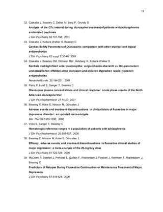 11
32. Czekalla J, Beasley C, Dellva M, Berg P, Grundy S
Analysis of the QTc interval during olanzapine treatment of patients with schizophrenia
and related psychosis
J Clin Psychiatry 62:191-198; 2001
33. Czekalla J, Kollack-Walker S, Beasley C
Cardiac Safety Parameters of Olanzapine: comparison with other atypical and typical
antipsychotics
J Clin Psychiatry 62:suppl 2:35-40; 2001
34. Czekalla J, Beasley CM, Ditmann RW, Helsberg K, Kollack-Walker S
Kardiale verträglichkeit unter nueroleptika: vergleichende übersicht zu Qtc-parametern
und assoziierten effekten unter olanzapin und anderen atypischen sowie typischen
antipsychotika
Nervenheilkunde 20:194-201; 2001
35. Perry P, Lund B, Sanger T, Beasley C
Olanzapine plasma concentrations and clinical response: acute phase results of the North
American olanzapine trial
J Clin Psychopharmacol 21:14-20; 2001
36. Beasley C, Koke S, Nilsson M, Gonzales J
Adverse events and treatment discontinuations in clinical trials of fluoxetine in major
depressive disorder: an updated meta-analysis
Clin Ther 22:1319-1330; 2000
37. Voss S, Sanger T, Beasley C
Hematologic reference ranges in a population of patients with schizophrenia
J Clin Psychopharmacol 20:653-657, 2000
38. Beasley C, Nilsson M, Koke S, Gonzales J
Efficacy, adverse events, and treatment discontinuations in fluoxetine clinical studies of
major depression: a meta-analysis of the 20-mg/day dose
J Clin Psychiatry 61:722-728; 2000
39. McGrath P, Stewart J, Petkova E, Quitkin F, Amsterdam J, Fawcett J, Reimherr F, Rosenbaum J,
Beasley C
Predictors of Relapse During Fluoxetine Continuation or Maintenance Treatment of Major
Depression
J Clin Psychiatry 61:518-524; 2000
 