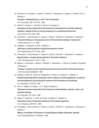 12
40. Michelson D, Amsterdam J, Quitkin F, Reimherr F, Rosenbaum J, Zajecka J, Sundell K, Kim Y,
Beasley C
Changes in Weight During a 1-Year Trial of Fluoxetine
Am J Psychiatry 156:1170-1176; 1999
41. Revicki D, Genduso L, Hamilton S, Ganoczy D, Beasley C
Olanzapine versus haloperidol in the treatment of schizophrenia and other psychotic
disorders: Quality of life and clinical outcomes of a randomized clinical trial
Qual Life Res 8:417-426; 1999
42. Amsterdam J, Garcia-Espana F, Fawcett J, Quitkin F, Reimherr F, Rosenbaum J, Beasley C
Fluoxetine efficacy in menopausal women with and without estrogen replacement
J Affect Disord 55:11-17; 1999
43. Callaghan J, Bergstrom R, Ptak L, Beasley C
Olanzapine: pharmacokinetic and pharmacodynamic profile
Clin Pharmacokinet 37:177-193; 1999
44. Amsterdam J, Garcia-Espana F, Fawcett J, Quitkin F, Reimherr F, Rosenbaum J, Beasley C
Blood pressure changes during short-term fluoxetine treatment
J Clin Psychopharmacol 19:9-14; 1999
45. Zajecka J, Amsterdam J, Quitkin F, Reimberr F, Rosenbaum J, Tamura R, Sundell K, Michelson
D, Beasley C
Changes in adverse events reported by patients during 6 months of fluoxetine therapy
J Clin Psychiatry 60:389-394; 1999
46. Beasley C, Dellva M, Tamura R, Morgenstern H, Glazer W, Ferguson K, Tollefson G
Randomized double-blind comparison of the incidence of tardive dyskinesia in patients
with schizophrenia during long-term treatment with olanzapine or haloperidol
Br J Psychiatry 174:23-30; 1999
47. Tran P, Tollefson G, Sanger T, Lu Y, Berg P, Beasley C
Olanzapine versus haloperidol in the treatment of schizoaffective disorder. Acute and
long-term therapy
Br J Psychiatry 174:15-22; 1999
48. Sanger T, Lieberman J, Tohen M, Grundy S, Beasley C, Tollefson G
Olanzapine versus haloperidol treatment in first episode psychosis
Am J Psychiatry 156:79-87; 1999
49. Amsterdam J, Garcia-Espana F, Fawcett J, Quitkin F, Reimherr F, Rosenbaum J, Schweizer E,
Beasley C
Efficacy and Safety of Fluoxetine in Treating Bipolar II Major Depressive Episode
J Clin Psychopharmacol 18:435-440; 1998
 