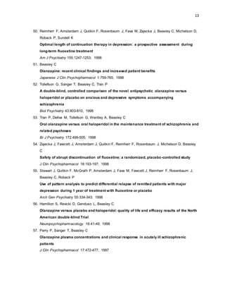 13
50. Reimherr F, Amsterdam J, Qutikin F, Rosenbaum J, Fava M, Zajecka J, Beasley C, Michelson D,
Roback P, Sundell K
Optimal length of continuation therapy in depression: a prospective assessment during
long-term fluoxetine treatment
Am J Psychiatry 155:1247-1253; 1998
51. Beasley C
Olanzapine: recent clinical findings and increased patient benefits
Japanese J Clin Psychopharmacol 1:759-765; 1998
52. Tollefson G, Sanger T, Beasley C, Tran P
A double-blind, controlled comparison of the novel antipsychotic olanzapine versus
haloperidol or placebo on anxious and depressive symptoms accompanying
schizophrenia
Biol Psychiatry 43:803-810; 1998
53. Tran P, Dellva M, Tollefson G, Wentley A, Beasley C
Oral olanzapine versus oral haloperidol in the maintenance treatment of schizophrenia and
related psychoses
Br J Psychiatry 172:499-505; 1998
54. Zajecka J, Fawcett J, Amsterdam J, Quitkin F, Reimherr F, Rosenbaum J, Michelson D, Beasley
C
Safety of abrupt discontinuation of fluoxetine: a randomized, placebo-controlled study
J Clin Psychopharmacol 18:193-197; 1998
55. Stewart J, Quitkin F, McGrath P, Amsterdam J, Fava M, Fawcett J, Reimherr F, Rosenbaum J,
Beasley C, Roback P
Use of pattern analysis to predict differential relapse of remitted patients with major
depression during 1 year of treatment with fluoxetine or placebo
Arch Gen Psychiatry 55:334-343; 1998
56. Hamilton S, Revicki D, Genduso L, Beasley C
Olanzapine versus placebo and haloperidol: quality of life and efficacy results of the North
American double-blind Trial
Neuropsychopharmacology 18:41-49; 1998
57. Perry P, Sanger T, Beasley C
Olanzapine plasma concentrations and clinical response in acutely ill schizophrenic
patients
J Clin Psychopharmacol 17:472-477; 1997
 