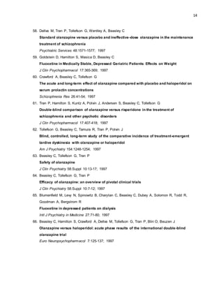 14
58. Dellva M, Tran P, Tollefson G, Wentley A, Beasley C
Standard olanzapine versus placebo and ineffective-dose olanzapine in the maintenance
treatment of schizophrenia
Psychiatric Services 48:1571-1577; 1997
59. Goldstein D, Hamilton S, Masica D, Beasley C
Fluoxetine in Medically Stable, Depressed Geriatric Patients: Effects on Weight
J Clin Psychopharmacol 17:365-369; 1997
60. Crawford A, Beasley C, Tollefson G
The acute and long-term effect of olanzapine compared with placebo and haloperidol on
serum prolactin concentrations
Schizophrenia Res 26:41-54; 1997
61. Tran P, Hamilton S, Kuntz A, Potvin J, Andersen S, Beasley C, Tollefson G
Double-blind comparison of olanzapine versus risperidone in the treatment of
schizophrenia and other psychotic disorders
J Clin Psychopharmacol 17:407-418; 1997
62. Tollefson G, Beasley C, Tamura R, Tran P, Potvin J
Blind, controlled, long-term study of the comparative incidence of treatment-emergent
tardive dyskinesia with olanzapine or haloperidol
Am J Psychiatry 154:1248-1254; 1997
63. Beasley C, Tollefson G, Tran P
Safety of olanzapine
J Clin Psychiatry 58:Suppl 10:13-17; 1997
64. Beasley C, Tollefson G, Tran P
Efficacy of olanzapine: an overview of pivotal clinical trials
J Clin Psychiatry 58:Suppl 10:7-12; 1997
65. Blumenfield M, Levy N, Spinowitz B, Charytan C, Beasley C, Dubey A, Solomon R, Todd R,
Goodman A, Bergstrom R
Fluoxetine in depressed patients on dialysis
Intl J Psychiatry in Medicine 27:71-80; 1997
66. Beasley C, Hamilton S, Crawford A, Dellva M, Tollefson G, Tran P, Blin O, Beuzen J
Olanzapine versus haloperidol: acute phase results of the international double-blind
olanzapine trial
Euro Neuropsychopharmacol 7:125-137; 1997
 
