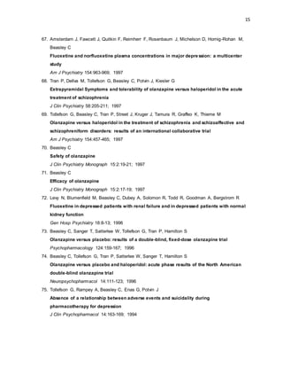 15
67. Amsterdam J, Fawcett J, Quitkin F, Reimherr F, Rosenbaum J, Michelson D, Hornig-Rohan M,
Beasley C
Fluoxetine and norfluoxetine plasma concentrations in major depre ssion: a multicenter
study
Am J Psychiatry 154:963-969; 1997
68. Tran P, Dellva M, Tollefson G, Beasley C, Potvin J, Kiesler G
Extrapyramidal Symptoms and tolerability of olanzapine versus haloperidol in the acute
treatment of schizophrenia
J Clin Psychiatry 58:205-211; 1997
69. Tollefson G, Beasley C, Tran P, Street J, Kruger J, Tamura R, Graffeo K, Thieme M
Olanzapine versus haloperidol in the treatment of schizophrenia and schizoaffective and
schizophreniform disorders: results of an international collaborative trial
Am J Psychiatry 154:457-465; 1997
70. Beasley C
Safety of olanzapine
J Clin Psychiatry Monograph 15:2:19-21; 1997
71. Beasley C
Efficacy of olanzapine
J Clin Psychiatry Monograph 15:2:17-19; 1997
72. Levy N, Blumenfield M, Beasley C, Dubey A, Solomon R, Todd R, Goodman A, Bergstrom R
Fluoxetine in depressed patients with renal failure and in depressed patients with normal
kidney function
Gen Hosp Psychiatry 18:8-13; 1996
73. Beasley C, Sanger T, Satterlee W, Tollefson G, Tran P, Hamilton S
Olanzapine versus placebo: results of a double-blind, fixed-dose olanzapine trial
Psychopharmacology 124:159-167; 1996
74. Beasley C, Tollefson G, Tran P, Satterlee W, Sanger T, Hamilton S
Olanzapine versus placebo and haloperidol: acute phase results of the North American
double-blind olanzapine trial
Neuropsychopharmacol 14:111-123; 1996
75. Tollefson G, Rampey A, Beasley C, Enas G, Potvin J
Absence of a relationship between adverse events and suicidality during
pharmacotherapy for depression
J Clin Psychopharmacol 14:163-169; 1994
 