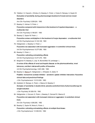 16
76. Tollefson G, Fawcett J, Winokur G, Beasley C, Potvin J, Faries D, Rampey A, Sayler M
Evaluation of suicidality during pharmacologic treatment of mood and non-mood
disorders
Ann Clin Psychiatry 5:209-224; 1993
77. Beasley C, Holman S, Potvin J
Fluoxetine compared with imipramine in the treatment of inpatient depression : a
multicenter trial
Ann Clin Psychiatry 5:199-207; 1993
78. Beasley C, Sayler M, Potvin J
Fluoxetine versus amitriptyline in the treatment of major depression: a multicenter trial
Intl Clin Psychopharmacol 8:143-149; 1993
79. Heiligenstein J, Beasley C, Potvin J
Fluoxetine not associated with increased aggression in controlled clinical trials
Intl Clin Psychopharmacol 8:277-280; 1993
80. Beasley C, Potvin J
Fluoxetine: activating and sedating effects
Intl Clin Psychopharmacol 8:271-275; 1993
81. Bergstrom R, Beasley C, Levy N, Blumenfield M, Lemberger L
A review of the effects of renal and hepatic disease on the pharmacokinetics, renal
tolerance, and their risk-benefit profile of fluoxetine
Intl Clin Psychopharmacology 8:261-266; 1993
82. Beasley C, Masica D, Heiligenstein J, Wheadon D, Zerbe R
Possible monoamine oxidase inhibitor – serotonin uptake inhibitor interaction: fluoxetine
clinical data and preclinical findings
J Clin Psychopharmacol 13:312-320; 1993
83. Goldstein D, Rampey A, Potvin J, Masica D, Beasley C
Analyses of suicidality in double-blind, placebo-controlled trials of pharmacotherapy for
weight reduction
J Clin Psychiatry 54:309-316; 1993
84. Heiligenstien J, Coccaro E, Potvin J, Beasley C, Dornseif B, Masica D
Fluoxetine not associated with increased violence or aggression in controlled clinical
trials
Ann Clin Psychiatry 4:285-295; 1992
85. Beasley C, Sayler M, Weiss A, Potvin J
Fluoxetine: activating and sedating effects at multiple fixed doses
J Clin Psychopharmacol 12:328-333; 1992
 