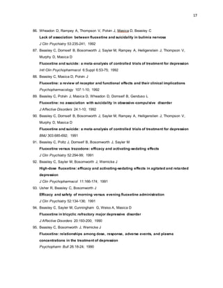 17
86. Wheadon D, Rampey A, Thompson V, Potvin J, Masica D, Beasley C
Lack of association between fluoxetine and suicidality in bulimia nervosa
J Clin Psychiatry 53:235-241; 1992
87. Beasley C, Dornseif B, Bosomworth J, Sayler M, Rampey A, Heiligenstein J, Thompson V,
Murphy D, Masica D
Fluoxetine and suicide: a meta-analysis of controlled trials of treatment for depression
Intl Clin Psychopharmacol 6:Suppl 6:53-75; 1992
88. Beasley C, Masica D, Potvin J
Fluoxetine: a review of receptor and functional effects and their clinical implications
Psychopharmacology 107:1-10; 1992
89. Beasley C, Potvin J, Masica D, Wheadon D, Dornseif B, Genduso L
Fluoxetine: no association with suicidality in obsessive-compulsive disorder
J Affective Disorders 24:1-10; 1992
90. Beasley C, Dornseif B, Bosomworth J, Sayler M, Rampey A, Heiligenstien J, Thompson V,
Murphy D, Masica D
Fluoxetine and suicide: a meta-analysis of controlled trials of treatment for depression
BMJ 303:685-692; 1991
91. Beasley C, Poltz J, Dornseif B, Bosomworth J, Sayler M
Fluoxetine versus trazodone: efficacy and activating-sedating effects
J Clin Psychiatry 52:294-99; 1991
92. Beasley C, Sayler M, Bosomworth J, Wernicke J
High-dose fluoxetine: efficacy and activating-sedating effects in agitated and retarded
depression
J Clin Psychopharmacol 11:166-174; 1991
93. Usher R, Beasley C, Bosomworth J
Efficacy and safety of morning versus evening fluoxetine administration
J Clin Psychiatry 52:134-136; 1991
94. Beasley C, Sayler M, Cunningham G, Weiss A, Masica D
Fluoxetine in tricyclic refractory major depressive disorder
J Affective Disorders 20:193-200; 1990
95. Beasley C, Bosomworth J, Wernicke J
Fluoxetine: relationships among dose, response, adverse events, and plasma
concentrations in the treatment of depression
Psychopharm Bull 26:18-24; 1990
 