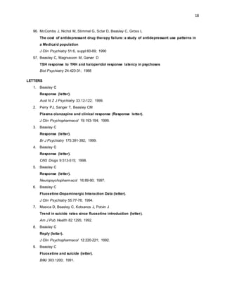 18
96. McCombs J, Nichol M, Stimmel G, Sclar D, Beasley C, Gross L
The cost of antidepressant drug therapy failure: a study of antidepressant use patterns in
a Medicaid population
J Clin Psychiatry 51:6, suppl:60-69; 1990
97. Beasley C, Magnusson M, Garver D
TSH response to TRH and haloperidol response latency in psychoses
Biol Psychiatry 24:423-31; 1988
LETTERS
1. Beasley C
Response (letter).
Aust N Z J Psychiatry 33:12-122; 1999.
2. Perry PJ, Sanger T, Beasley CM
Plasma olanzapine and clinical response (Response letter).
J Clin Psychopharmacol 19:193-194; 1999.
3. Beasley C
Response (letter).
Br J Psychiatry 175:391-392; 1999.
4. Beasley C
Response (letter).
CNS Drugs 9:513-515; 1998.
5. Beasley C
Response (letter).
Neuropsychopharmacol 16:89-90; 1997.
6. Beasley C
Fluoxetine-Dopaminergic Interaction Data (letter).
J Clin Psychiatry 55:77-78; 1994.
7. Masica D, Beasley C, Kotsanos J, Potvin J
Trend in suicide rates since fluoxetine introduction (letter).
Am J Pub Health 82:1295; 1992.
8. Beasley C
Reply (letter).
J Clin Psychopharmacol 12:220-221; 1992.
9. Beasley C
Fluoxetine and suicide (letter).
BMJ 303:1200; 1991.
 