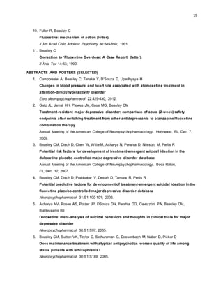 19
10. Fuller R, Beasley C
Fluoxetine: mechanism of action (letter).
J Am Acad Child Adolesc Psychiatry 30:849-850; 1991.
11. Beasley C
Correction to ‘Fluoxetine Overdose: A Case Report’ (letter).
J Anal Tox 14:63; 1990.
ABSTRACTS AND POSTERS (SELECTED)
1. Camporeale A, Beasley C, Tanaka Y, D’Souza D, Upadhyaya H
Changes in blood pressure and heart rate associated with atomoxetine treatment in
attention-deficit/hyperactivity disorder
Euro Neuropsychopharmacol 22:429-430; 2012.
2. Gatz JL, Jamal HH, Plewes JM, Case MG, Beasley CM
Treatment-resistant major depressive disorder: comparison of acute (2-week) safety
endpoints after switching treatment from other antidepressants to olanzapine/fluoxetine
combination therapy
Annual Meeting of the American College of Neuropsychopharmacology. Holywood, FL, Dec. 7,
2009.
3. Beasley CM, Disch D, Chen W, Witte M, Acharya N, Perahia D, Nilsson, M, Perlis R
Potential risk factors for development of treatment-emergent suicidal ideation in the
duloxetine placebo-controlled major depressive disorder database
Annual Meeting of the American College of Neuropsychopharmacology. Boca Raton,
FL, Dec. 12, 2007.
4. Beasley CM, Disch D, Prabhakar V, Desiah D, Tamura R, Perlis R
Potential predictive factors for development of treatment-emergent suicidal ideation in the
fluoxetine placebo-controlled major depressive disorder database
Neuropsychopharmacol 31:S1:100-101; 2006.
5. Acharya NV, Rosen AS, Polzer JP, DSouza DN, Perahia DG, Cavazzoni PA, Beasley CM,
Baldessarini RJ
Duloxetine: meta-analysis of suicidal behaviors and thoughts in clinical trials for major
depressive disorder
Neuropsychopharmacol 30:S1:S97; 2005.
6. Beasley CM, Sutton VK, Taylor C, Sethuraman G, Dossenbach M, Naber D, Pickar D
Does maintenance treatment with atypical antipsychotics worsen quality of life among
stable patients with schizophrenia?
Neuropsychopharmacol 30:S1:S189; 2005.
 