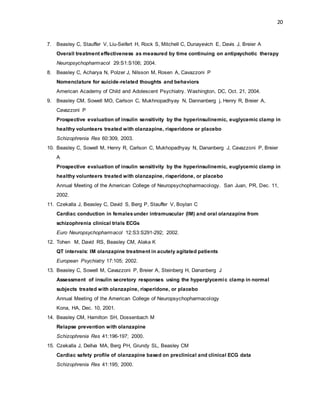 20
7. Beasley C, Stauffer V, Liu-Seifert H, Rock S, Mitchell C, Dunayevich E, Davis J, Breier A
Overall treatment effectiveness as measured by time continuing on antipsychotic therapy
Neuropsychopharmacol 29:S1:S106; 2004.
8. Beasley C, Acharya N, Polzer J, Nilsson M, Rosen A, Cavazzoni P
Nomenclature for suicide-related thoughts and behaviors
American Academy of Child and Adolescent Psychiatry. Washington, DC, Oct. 21, 2004.
9. Beasley CM, Sowell MO, Carlson C, Mukhnopadhyay N, Dannanberg j, Henry R, Breier A,
Cavazzoni P
Prospective evaluation of insulin sensitivity by the hyperinsulinemic, euglycemic clamp in
healthy volunteers treated with olanzapine, risperidone or placebo
Schizophrenia Res 60:309, 2003.
10. Beasley C, Sowell M, Henry R, Carlson C, Mukhopadhyay N, Dananberg J, Cavazzoni P, Breier
A
Prospective evaluation of insulin sensitivity by the hyperinsulinemic, euglycemic clamp in
healthy volunteers treated with olanzapine, risperidone, or placebo
Annual Meeting of the American College of Neuropsychopharmacology. San Juan, PR, Dec. 11,
2002.
11. Czekalla J, Beasley C, David S, Berg P, Stauffer V, Boylan C
Cardiac conduction in femalesunder intramuscular (IM) and oral olanzapine from
schizophrenia clinical trials ECGs
Euro Neuropsychopharmacol 12:S3:S291-292; 2002.
12. Tohen M, David RS, Beasley CM, Alaka K
QT intervals: IM olanzapine treatment in acutely agitated patients
European Psychiatry 17:105; 2002.
13. Beasley C, Sowell M, Cavazzoni P, Breier A, Steinberg H, Dananberg J
Assessment of insulin secretory responses using the hyperglycemic clamp in normal
subjects treated with olanzapine, risperidone, or placebo
Annual Meeting of the American College of Neuropsychopharmacology
Kona, HA, Dec. 10, 2001.
14. Beasley CM, Hamilton SH, Dossenbach M
Relapse prevention with olanzapine
Schizophrenia Res 41:196-197; 2000.
15. Czekalla J, Dellva MA, Berg PH, Grundy SL, Beasley CM
Cardiac safety profile of olanzapine based on preclinical and clinical ECG data
Schizophrenia Res 41:195; 2000.
 