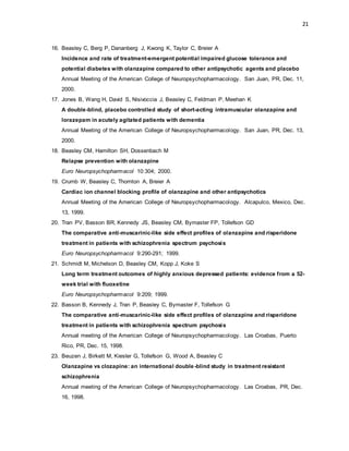 21
16. Beasley C, Berg P, Dananberg J, Kwong K, Taylor C, Breier A
Incidence and rate of treatment-emergent potential impaired glucose tolerance and
potential diabetes with olanzapine compared to other antipsychotic agents and placebo
Annual Meeting of the American College of Neuropsychopharmacology. San Juan, PR, Dec. 11,
2000.
17. Jones B, Wang H, David S, Nisivoccia J, Beasley C, Feldman P, Meehan K
A double-blind, placebo controlled study of short-acting intramuscular olanzapine and
lorazepam in acutely agitated patients with dementia
Annual Meeting of the American College of Neuropsychopharmacology. San Juan, PR, Dec. 13,
2000.
18. Beasley CM, Hamilton SH, Dossenbach M
Relapse prevention with olanzapine
Euro Neuropsychopharmacol 10:304; 2000.
19. Crumb W, Beasley C, Thornton A, Breier A
Cardiac ion channel blocking profile of olanzapine and other antipsychotics
Annual Meeting of the American College of Neuropsychopharmacology. Alcapulco, Mexico, Dec.
13, 1999.
20. Tran PV, Basson BR, Kennedy JS, Beasley CM, Bymaster FP, Tollefson GD
The comparative anti-muscarinic-like side effect profiles of olanzapine and risperidone
treatment in patients with schizophrenia spectrum psychosis
Euro Neuropsychopharmacol 9:290-291; 1999.
21. Schmidt M, Michelson D, Beasley CM, Kopp J, Koke S
Long term treatment outcomes of highly anxious depressed patients: evidence from a 52-
week trial with fluoxetine
Euro Neuropsychopharmacol 9:209; 1999.
22. Basson B, Kennedy J, Tran P, Beasley C, Bymaster F, Tollefson G
The comparative anti-muscarinic-like side effect profiles of olanzapine and risperidone
treatment in patients with schizophrenia spectrum psychosis
Annual meeting of the American College of Neuropsychopharmacology. Las Croabas, Puerto
Rico, PR, Dec. 15, 1998.
23. Beuzen J, Birkett M, Kiesler G, Tollefson G, Wood A, Beasley C
Olanzapine vs clozapine: an international double-blind study in treatment resistant
schizophrenia
Annual meeting of the American College of Neuropsychopharmacology. Las Croabas, PR, Dec.
16, 1998.
 