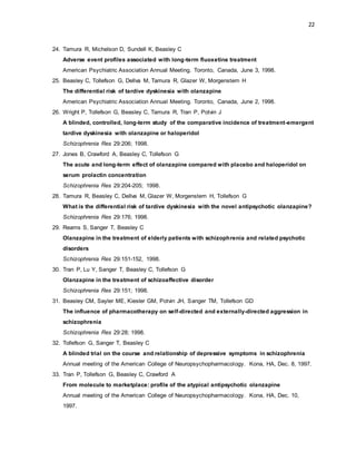 22
24. Tamura R, Michelson D, Sundell K, Beasley C
Adverse event profiles associated with long-term fluoxetine treatment
American Psychiatric Association Annual Meeting. Toronto, Canada, June 3, 1998.
25. Beasley C, Tollefson G, Dellva M, Tamura R, Glazer W, Morgenstern H
The differential risk of tardive dyskinesia with olanzapine
American Psychiatric Association Annual Meeting. Toronto, Canada, June 2, 1998.
26. Wright P, Tollefson G, Beasley C, Tamura R, Tran P, Potvin J
A blinded, controlled, long-term study of the comparative incidence of treatment-emergent
tardive dyskinesia with olanzapine or haloperidol
Schizophrenia Res 29:206; 1998.
27. Jones B, Crawford A, Beasley C, Tollefson G
The acute and long-term effect of olanzapine compared with placebo and haloperidol on
serum prolactin concentration
Schizophrenia Res 29:204-205; 1998.
28. Tamura R, Beasley C, Dellva M, Glazer W, Morgenstern H, Tollefson G
What is the differential risk of tardive dyskinesia with the novel antipsychotic olanzapine?
Schizophrenia Res 29:176; 1998.
29. Reams S, Sanger T, Beasley C
Olanzapine in the treatment of elderly patients with schizophrenia and related psychotic
disorders
Schizophrenia Res 29:151-152, 1998.
30. Tran P, Lu Y, Sanger T, Beasley C, Tollefson G
Olanzapine in the treatment of schizoaffective disorder
Schizophrenia Res 29:151; 1998.
31. Beasley CM, Sayler ME, Kiesler GM, Potvin JH, Sanger TM, Tollefson GD
The influence of pharmacotherapy on self-directed and externally-directed aggression in
schizophrenia
Schizophrenia Res 29:28; 1998.
32. Tollefson G, Sanger T, Beasley C
A blinded trial on the course and relationship of depressive symptoms in schizophrenia
Annual meeting of the American College of Neuropsychopharmacology. Kona, HA, Dec. 8, 1997.
33. Tran P, Tollefson G, Beasley C, Crawford A
From molecule to marketplace: profile of the atypical antipsychotic olanzapine
Annual meeting of the American College of Neuropsychopharmacology. Kona, HA, Dec. 10,
1997.
 
