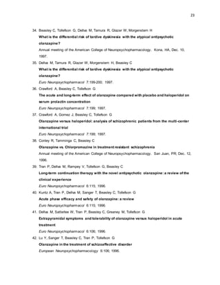 23
34. Beasley C, Tollefson G, Dellva M, Tamura R, Glazer W, Morgenstern H
What is the differential risk of tardive dyskinesia with the atypical antipsychotic
olanzapine?
Annual meeting of the American College of Neuropsychopharmacology. Kona, HA, Dec. 10,
1997.
35. Dellva M, Tamura R, Glazer W, Morgenstern H, Beasley C
What is the differential risk of tardive dyskinesia with the atypical antipsychotic
olanzapine?
Euro Neuropsychopharmacol 7:199-200; 1997.
36. Crawford A, Beasley C, Tollefson G
The acute and long-term effect of olanzapine compared with placebo and haloperidol on
serum prolactin concentration
Euro Neuropsychopharmacol 7:199; 1997.
37. Crawford A, Gomez J, Beasley C, Tollefson G
Olanzapine versus haloperidol: analysis of schizophrenic patients from the multi-center
international trial
Euro Neuropsychopharmacol 7:199; 1997.
38. Conley R, Tamminga C, Beasley C
Olanzapine vs. Chlorpromazine in treatment resistant schizophrenia
Annual meeting of the American College of Neuropsychopharmacology. San Juan, PR; Dec. 12,
1996.
39. Tran P, Dellva M, Rampey V, Tollefson G, Beasley C
Long-term continuation therapy with the novel antipsychotic olanzapine: a review of the
clinical experience
Euro Neuropsychopharmacol 6:115; 1996.
40. Kuntz A, Tran P, Dellva M, Sanger T, Beasley C, Tollefson G
Acute phase efficacy and safety of olanzapine: a review
Euro Neuropsychopharmacol 6:115; 1996.
41. Dellva M, Satterlee W, Tran P, Beasley C, Greaney M, Tollefson G
Extrapyramidal symptoms and tolerability of olanzapine versus haloperidol in acute
treatment
Euro Neuropsychopharmacol 6:106; 1996.
42. Lu Y, Sanger T, Beasley C, Tran P, Tollefson G
Olanzapine in the treatment of schizoaffective disorder
European Neuropsychopharmacology 6:106; 1996.
 