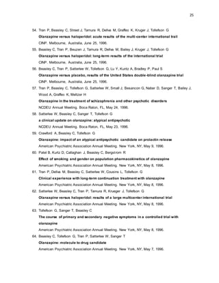 25
54. Tran P, Beasley C, Street J, Tamura R, Dellva M, Graffeo K, Kruger J, Tollefson G
Olanzapine versus haloperidol: acute results of the multi-center international trail
CINP. Melbourne, Australia, June 25, 1996.
55. Beasley C, Tran P, Beuzen J, Tamura R, Dellva M, Bailey J, Kruger J, Tollefson G
Olanzapine versus haloperidol: long-term results of the international trial
CINP. Melbourne, Australia, June 25, 1996.
56. Beasley C, Tran P, Satterlee W, Tollefson G, Lu Y, Kuntz A, Bradley P, Paul S
Olanzapine versus placebo, results of the United States double-blind olanzapine trial
CINP. Melbourne, Australia, June 25, 1996.
57. Tran P, Beasley C, Tollefson G, Satterlee W, Small J, Besancon G, Naber D, Sanger T, Bailey J,
Wood A, Graffeo K, Meltzer H
Olanzapine in the treatment of schizophrenia and other psychotic disorders
NCDEU Annual Meeting. Boca Raton, FL, May 24, 1996.
58. Satterlee W, Beasley C, Sanger T, Tollefson G
a clinical update on olanzapine: atypical antipsychotic
NCDEU Annual Meeting. Boca Raton, FL, May 23, 1996.
59. Crawford A, Beasley C, Tollefson G
Olanzapine: impact of an atypical antipsychotic candidate on prolactin release
American Psychiatric Association Annual Meeting. New York, NY, May 9, 1996.
60. Patel B, Kurtz D, Callaghan J, Beasley C, Bergstrom R
Effect of smoking and gender on population pharmacokinetics of olanzapine
American Psychiatric Association Annual Meeting. New York, NY, May 8, 1996.
61. Tran P, Dellva M, Beasley C, Satterlee W, Cousins L, Tollefson G
Clinical experience with long-term continuation treatment with olanzapine
American Psychiatric Association Annual Meeting. New York, NY, May 8, 1996.
62. Satterlee W, Beasley C, Tran P, Tamura R, Krueger J, Tollefson G
Olanzapine versus haloperidol: results of a large multicenter international trial
American Psychiatric Association Annual Meeting. New York, NY, May 8, 1996.
63. Tollefson G, Sanger T, Beasley C
The course of primary and secondary negative symptoms in a controlled trial with
olanzapine
American Psychiatric Association Annual Meeting. New York, NY, May 8, 1996.
64. Beasley C, Tollefson G, Tran P, Satterlee W, Sanger T
Olanzapine: molecule to drug candidate
American Psychiatric Association Annual Meeting. New York, NY, May 7, 1996.
 