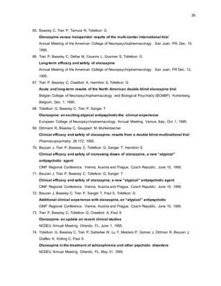 26
65. Beasley C, Tran P, Tamura R, Tollefson G
Olanzapine versus haloperidol: results of the multi-center international trial
Annual Meeting of the American College of Neuropsychopharmacology. San Juan, PR, Dec. 15,
1995.
66. Tran P, Beasley C, Dellva M, Cousins L, Gusman S, Tollefson G
Long-term efficacy and safety of olanzapine
Annual Meeting of the American College of Neuropsychopharmacology. San Juan, PR Dec. 13,
1995.
67. Tran P, Beasley C, Crawford A, Hamilton S, Tollefson G
Acute and long-term results of the North American double-blind olanzapine trial
Belgian College of Neuropsychopharmacology and Biological Psychiatry (BCNBP). Kortenberg,
Belgium, Dec. 1, 1995.
68. Tollefson G, Beasley C, Tran P, Sanger T
Olanzapine: an exciting atypical antipsychotic-the clinical experience
European College of Neuropsychopharmacology Annual Meeting. Venice, Italy, Oct. 1, 1995.
69. Dittmann R, Beasley C, Geuppert M, Muhlenbacher
Clinical efficacy and safety of olanzapine: results from a double blind-multinational trial
Pharmacopsychiatry 28:172; 1995.
70. Beuzen J, Tran P, Beasley C, Tollefson G, Sanger T, Hamilton S
Clinical efficacy and safety of increasing doses of olanzapine, a new “atypical”
antipsychotic agent
CINP Regional Conference. Vienna, Austria and Prague, Czech Republic, June 10, 1995.
71. Beuzen J, Tran P, Beasley C, Tollefson G, Sanger T
Clinical efficacy and safety of olanzapine, a new “atypical” antipsychotic agent
CINP Regional Conference. Vienna, Austria and Prague, Czech Republic, June 10, 1995.
72. Beuzen J, Beasley C, Tran P, Sanger T, Paul S, Tollefson G
Additional clinical experience with olanzapine, an “atypical” antipsychotic
CINP Regional Conference. Vienna, Austria and Prague, Czech Republic, June 10, 1995.
73. Tran P, Beasley C, Tollefson G, Crawford A, Paul S
Olanzapine: an update on recent clinical studies
NCDEU Annual Meeting. Orlando, FL, June 1, 1995.
74. Tollefson G, Beasley C, Tran P, Satterlee W, Lu Y, Mesters P, Gomez J, Dittman R, Beuzen J,
Graffeo K, Kolling C, Paul S
Olanzapine in the treatment of schizophrenia and other psychotic disorders
NCDEU Annual Meeting. Orlando, FL, May 31, 1995.
 