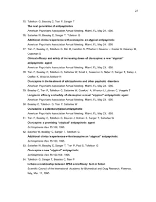 27
75. Tollefson G, Beasley C, Tran P, Sanger T
The next generation of antipsychotics
American Psychiatric Association Annual Meeting. Miami, FL, May 24, 1995.
76. Satterlee W, Beasley C, Sanger T, Tollefson G
Additional clinical experience with olanzapine, an atypical antipsychotic
American Psychiatric Association Annual Meeting. Miami, FL, May 24, 1995
77. Tran P, Beasley C, Tollefson G, Blin O, Hamilton S, Wharton I, Cousins L, Kiesler G, Greaney M,
Gussman S
Clinical efficacy and safety of increasing doses of olanzapine: a new “atypical”
antipsychotic agent
American Psychiatric Association Annual Meeting. Miami, FL, May 23, 1995.
78. Tran P, Beasley C, Tollefson G, Satterlee W, Small J, Besancon G, Naber D, Sanger T, Bailey J,
Graffeo K, Wood A, Meltzer H
Olanzapine in the treatment of schizophrenia and other psychotic disorders
American Psychiatric Association Annual Meeting. Miami, FL, May 23, 1995.
79. Beasley C, Tran P, Tollefson G, Satterlee W, Crawford A, Wharton I, Luttman C, Voegele T
Long-term efficacy and safety of olanzapine: a novel “atypical” antipsychotic agent
American Psychiatric Association Annual Meeting. Miami, FL, May 23, 1995.
80. Beasley C, Tollefson G, Tran P, Satterlee W
Olanzapine: a potential atypical antipsychotic
American Psychiatric Association Annual Meeting. Miami, FL, May 23, 1995.
81. Tran P, Beasley C, Tollefson G, Beuzen J, Holman S, Sanger T, Satterlee W
Olanzapine: a promising “atypical” antipsychotic agent
Schizophrenia Res 15:169; 1995.
82. Saterlee W, Beasley C, Sanger T, Tollefson G
Additional clinical experienceswith olanzapine an “atypical” antipsychotic
Schizophrenia Res 15:163; 1995.
83. Satterlee W, Beasley C, Sanger T, Tran P, Paul S, Tollefson G
Olanzapine a new “atypical” antipsychotic
Schizophrenia Res 15:163-164; 1995.
84. Tollefson G, Sanger T, Beasley C, Tran P
Is there a relationship between EPSE and efficacy: fact or fiction
Scientific Council of the International Academy for Biomedical and Drug Research. Florence,
Italy, Mar. 11, 1995.
 