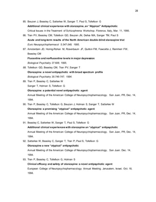 28
85. Beuzen J, Beasley C, Satterlee W, Sanger T, Paul S, Tollefson G
Additional clinical experience with olanzapine, an “Atypical” Antipsychotic
Critical Issues in the Treatment of Schizophrenia Workshop. Florence, Italy, Mar. 11, 1995.
86. Tran PV, Beasley CM, Tollefson GD, Beuzen JN, Dellva MA, Sanger TM, Paul S
Acute and long-term results of the North American double-blind olanzapine trial
Euro Neuopsychopharmacol 5:347-348; 1995.
87. Amsterdam JD, Hornig-Rohan M, Rosenbaum JF, Quitkin FM, Fawcette J, Reimherr FW,
Beasley CM
Fluoxetine and norfluoxetine levels in major depression
Biological Psychiatry 37:606; 1995.
88. Tollefson GD, Beasley CM, Tran PV, Sanger T
Olanzapine: a novel antipsychotic with broad spectrum profile
Biological Psychiatry 35:746-747; 1994.
89. Tran P, Beasley C, Satterlee W
Sanger T, Holman S, Tollefson G
Olanzapine: a potential novel antipsychotic agent
Annual Meeting of the American College of Neuropsychopharmacology. San Juan, PR, Dec. 14,
1994.
90. Tran P, Beasley C, Tollefson G, Beuzen J, Holman S, Sanger T, Satterlee W
Olanzapine: a promising “atypical” antipsychotic agent
Annual Meeting of the American College of Neuropsychopharmacology. San Juan, PR, Dec. 14,
1994.
91. Beasley C, Satterlee W, Sanger T, Paul S, Tollefson G
Additional clinical experienceswith olanzapine an “atypical” antipsychotic
Annual Meeting of the American College of Neuropsychopharmacology. San Juan, PR, Dec. 14,
1994.
92. Satterlee W, Beasley C, Sanger T, Tran P, Paul S, Tollefson G
Olanzapine a new “atypical” antipsychotic
Annual Meeting of the American College of Neuropsychopharmacology. San Juan. Dec. 14,
1994.
93. Tran P, Beasley C, Tollefson G, Holman S
Clinical efficacy and safety of olanzapine: a novel antipsychotic agent
European College of Neuropsychopharmacology Annual Meeting. Jerusalem, Israel, Oct. 18,
1994.
 