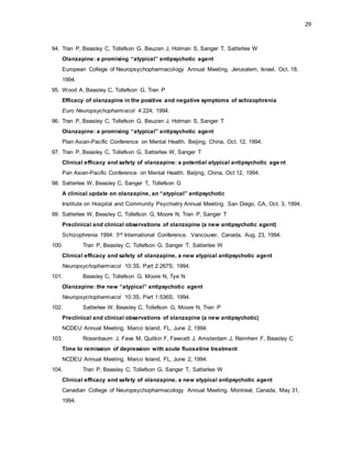 29
94. Tran P, Beasley C, Tollefson G, Beuzen J, Holman S, Sanger T, Satterlee W
Olanzapine: a promising “atypical” antipsychotic agent
European College of Neuropsychopharmacology Annual Meeting. Jerusalem, Israel, Oct. 18,
1994.
95. Wood A, Beasley C, Tollefson G, Tran P
Efficacy of olanzapine in the positive and negative symptoms of schizophrenia
Euro Neuropsychopharmacol 4:224; 1994.
96. Tran P, Beasley C, Tollefson G, Beuzen J, Holman S, Sanger T
Olanzapine: a promising “atypical” antipsychotic agent
Plan Asian-Pacific Conference on Mental Health. Beijing, China, Oct. 12, 1994.
97. Tran P, Beasley C, Tollefson G, Satterlee W, Sanger T
Clinical efficacy and safety of olanzapine: a potential atypical antipsychotic age nt
Pan Asian-Pacific Conference on Mental Health. Beijing, China, Oct 12, 1994.
98. Satterlee W, Beasley C, Sanger T, Tollefson G
A clinical update on olanzapine, an “atypical” antipsychotic
Institute on Hospital and Community Psychiatry Annual Meeting. San Diego, CA, Oct. 3, 1994.
99. Satterlee W, Beasley C, Tollefson G, Moore N, Tran P, Sanger T
Preclinical and clinical observations of olanzapine (a new antipsychotic agent)
Schizophrenia 1994: 3rd International Conference. Vancouver, Canada, Aug. 23, 1994.
100. Tran P, Beasley C, Tollefson G, Sanger T, Satterlee W
Clinical efficacy and safety of olanzapine, a new atypical antipsychotic agent
Neuropsychopharmacol 10:3S, Part 2:267S; 1994.
101. Beasley C, Tollefson G, Moore N, Tye N
Olanzapine: the new “atypical” antipsychotic agent
Neuropsychopharmacol 10:3S, Part 1:536S; 1994.
102. Satterlee W, Beasley C, Tollefson G, Moore N, Tran P
Preclinical and clinical observations of olanzapine (a new antipsychotic)
NCDEU Annual Meeting. Marco Island, FL, June 2, 1994.
103. Rosenbaum J, Fava M, Quitkin F, Fawcett J, Amsterdam J, Reimherr F, Beasley C
Time to remission of depression with acute fluoxetine treatment
NCDEU Annual Meeting. Marco Island, FL, June 2, 1994.
104. Tran P, Beasley C, Tollefson G, Sanger T, Satterlee W
Clinical efficacy and safety of olanzapine, a new atypical antipsychotic agent
Canadian College of Neuropsychopharmacology Annual Meeting. Montreal, Canada, May 31,
1994.
 