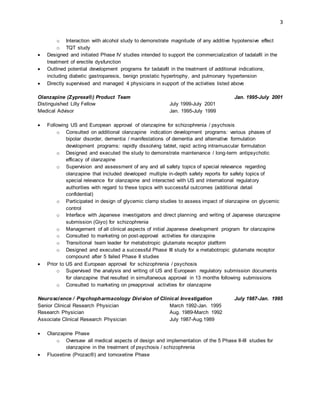 3
o Interaction with alcohol study to demonstrate magnitude of any additive hypotensive effect
o TQT study
 Designed and initiated Phase IV studies intended to support the commercialization of tadalafil in the
treatment of erectile dysfunction
 Outlined potential development programs for tadalafil in the treatment of additional indications,
including diabetic gastroparesis, benign prostatic hypertrophy, and pulmonary hypertension
 Directly supervised and managed 4 physicians in support of the activities listed above
Olanzapine (Zyprexa®) Product Team Jan. 1995-July 2001
Distinguished Lilly Fellow July 1999-July 2001
Medical Advisor Jan. 1995-July 1999
 Following US and European approval of olanzapine for schizophrenia / psychosis
o Consulted on additional olanzapine indication development programs: various phases of
bipolar disorder, dementia / manifestations of dementia and alternative formulation
development programs: rapidly dissolving tablet, rapid acting intramuscular formulation
o Designed and executed the study to demonstrate maintenance / long-term antipsychotic
efficacy of olanzapine
o Supervision and assessment of any and all safety topics of special relevance regarding
olanzapine that included developed multiple in-depth safety reports for safety topics of
special relevance for olanzapine and interacted with US and international regulatory
authorities with regard to these topics with successful outcomes (additional detail
confidential)
o Participated in design of glycemic clamp studies to assess impact of olanzapine on glycemic
control
o Interface with Japanese investigators and direct planning and writing of Japanese olanzapine
submission (Giyo) for schizophrenia
o Management of all clinical aspects of initial Japanese development program for olanzapine
o Consulted to marketing on post-approval activities for olanzapine
o Transitional team leader for metabotropic glutamate receptor platform
o Designed and executed a successful Phase III study for a metabotropic glutamate receptor
compound after 5 failed Phase II studies
 Prior to US and European approval for schizophrenia / psychosis
o Supervised the analysis and writing of US and European regulatory submission documents
for olanzapine that resulted in simultaneous approval in 13 months following submissions
o Consulted to marketing on preapproval activities for olanzapine
Neuroscience / Psychopharmacology Division of Clinical Investigation July 1987-Jan. 1995
Senior Clinical Research Physician March 1992-Jan. 1995
Research Physician Aug. 1989-March 1992
Associate Clinical Research Physician July 1987-Aug.1989
 Olanzapine Phase
o Oversaw all medical aspects of design and implementation of the 5 Phase II-III studies for
olanzapine in the treatment of psychosis / schizophrenia
 Fluoxetine (Prozac®) and tomoxetine Phase
 