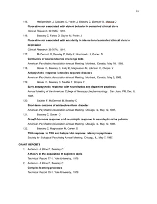 31
115. Heiligenstein J, Coccaro E, Potvin J, Beasley C, Dornseif B, Masica D
Fluoxetine not associated with violent behavior in controlled clinical trials
Clinical Research 39:768A; 1991.
116. Beasley C, Faries D, Sayler M, Potvin J
Fluoxetine not associated with suicidality in international controlled clinical trials in
depression
Clinical Research 39:767A; 1991.
117. McDermott B, Beasley C, Kelly K, Hirschowitz J, Garver D
Confounds of neuroendocrine challenge tests
American Psychiatric Association Annual Meeting. Montreal, Canada, May 10, 1988.
118. Garver D, Beasley C, Kelly K, Magnusson M, Johnson C, Chopra Y
Antipsychotic response latencies: separate diseases
American Psychiatric Association Annual Meeting. Montreal, Canada, May 9, 1988.
119. Garver D, Beasley C, Sautter F, Chopra Y
Early antipsychotic response with neuroleptics and dopamine psychosis
Annual Meeting of the American College of Neuropsychopharmacology. San Juan, PR, Dec. 8,
1987.
120. Sautter F, McDermott B, Beasley C
Short-term outcome of schizophreniform disorder
American Psychiatric Association Annual Meeting. Chicago, IL, May 12, 1987.
121. Beasley C, Garver D
Growth hormone response and neuroleptic response in neuroleptic naïve patients
American Psychiatric Association Annual Meeting. Chicago, IL, May 12, 1987.
122. Beasley C, Magnusson M, Garver D
TSH response to TRH and haloperidol response latency in psychoses
Society for Biological Psychiatry Annual Meeting. Chicago, IL, May 7, 1987.
GRANT REPORTS
1. Anderson J, Kline P, Beasley C
A theory of the acquisition of cognitive skills
Technical Report 77-1. Yale University, 1978
2. Anderson J, Kline P, Beasley C
Complex learning processes
Technical Report 78-1. Yale University, 1978
 