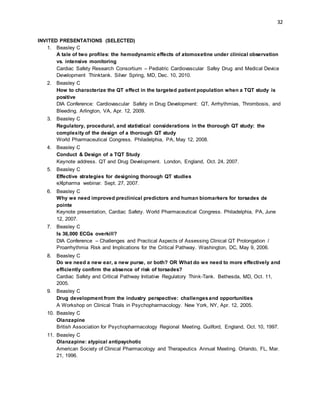 32
INVITED PRESENTATIONS (SELECTED)
1. Beasley C
A tale of two profiles: the hemodynamic effects of atomoxetine under clinical observation
vs. intensive monitoring
Cardiac Safety Research Consortium – Pediatric Cardiovascular Safey Drug and Medical Device
Development Thinktank. Silver Spring, MD, Dec. 10, 2010.
2. Beasley C
How to characterize the QT effect in the targeted patient population when a TQT study is
positive
DIA Conference: Cardiovascular Safety in Drug Development: QT, Arrhythmias, Thrombosis, and
Bleeding. Arlington, VA, Apr. 12, 2009.
3. Beasley C
Regulatory, procedural, and statistical considerations in the thorough QT study: the
complexity of the design of a thorough QT study
World Pharmaceutical Congress. Philadelphia, PA, May 12, 2008.
4. Beasley C
Conduct & Design of a TQT Study
Keynote address. QT and Drug Development. London, England, Oct. 24, 2007.
5. Beasley C
Effective strategies for designing thorough QT studies
eXlpharma webinar. Sept. 27, 2007.
6. Beasley C
Why we need improved preclinical predictors and human biomarkers for torsades de
pointe
Keynote presentation, Cardiac Safety. World Pharmaceutical Congress. Philadelphia, PA, June
12, 2007.
7. Beasley C
Is 36,000 ECGs overkill?
DIA Conference – Challenges and Practical Aspects of Assessing Clinical QT Prolongation /
Proarrhythmia Risk and Implications for the Critical Pathway. Washington, DC, May 9, 2006.
8. Beasley C
Do we need a new ear, a new purse, or both? OR What do we need to more effectively and
efficiently confirm the absence of risk of torsades?
Cardiac Safety and Critical Pathway Initiative Regulatory Think-Tank. Bethesda, MD, Oct. 11,
2005.
9. Beasley C
Drug development from the industry perspective: challengesand opportunities
A Workshop on Clinical Trials in Psychopharmacology. New York, NY, Apr. 12, 2005.
10. Beasley C
Olanzapine
British Association for Psychopharmacology Regional Meeting. Guilford, England, Oct. 10, 1997.
11. Beasley C
Olanzapine: atypical antipsychotic
American Society of Clinical Pharmacology and Therapeutics Annual Meeting. Orlando, FL, Mar.
21, 1996.
 