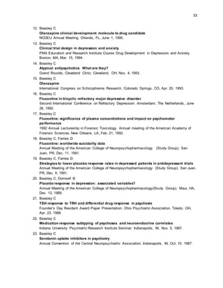 33
12. Beasley C
Olanzapine clinical development: molecule to drug candidate
NCDEU Annual Meeting. Orlando, FL, June 1, 1995.
13. Beasley C
Clinical trial design in depression and anxiety
PMA Education and Research Institute Course Drug Development in Depression and Anxiety.
Boston, MA, Mar. 15, 1994.
14. Beasley C
Atypical antipsychotics: What are they?
Grand Rounds, Cleveland Clinic. Cleveland, OH, Nov. 4, 1993.
15. Beasley C
Olanzapine
International Congress on Schizophrenia Research. Colorado Springs, CO, Apr. 20, 1993.
16. Beasley C
Fluoxetine in tricyclic refractory major depressive disorder
Second International Conference on Refractory Depression. Amsterdam, The Netherlands, June
26, 1992.
17. Beasley C
Fluoxetine: significance of plasma concentrations and impact on psychomotor
performance
1992 Annual Lectureship in Forensic Toxicology. Annual meeting of the American Academy of
Forensic Sciences. New Orleans, LA, Feb. 21, 1992.
18. Beasley C, Farries D
Fluoxetine: worldwide suicidality data
Annual Meeting of the American College of Neuropsychopharmacology (Study Group). San
Juan, PR, Dec. 11, 1991.
19. Beasley C, Farries D
Strategies to lower placebo response rates in depressed patients in antidepressant trials
Annual Meeting of the American College of Neuropsychopharmacology (Study Group). San Juan,
PR, Dec. 9, 1991.
20. Beasley C, Dornseif B
Placebo response in depression: associated variables?
Annual Meeting of the American College of Neuropsychopharmacology(Study Group). Maui, HA,
Dec. 13, 1989.
21. Beasley C
TSH response to TRH and differential drug response in psychosis
Founder’s Day Resident Award Paper Presentation, Ohio Psychiatric Association. Toledo, OH,
Apr. 23, 1988.
22. Beasley C
Medication response subtyping of psychoses and neuroendocrine correlates
Indiana University Psychiatric Research Institute Seminar. Indianapolis, IN, Nov. 5, 1987.
23. Beasley C
Serotonin uptake inhibitors in psychiatry
Annual Convention of the Central Neuropsychiatric Association. Indianapolis, IN, Oct. 10, 1987.
 