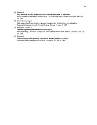 34
24. Beasley C
TSH response to TRH and medication response subtypes of psychoses
Maurice Levine Essay Award Presentation, Cincinnati Psychiatric Society. Cincinnati, OH, Apr.
15, 1987.
25. Garver D, Beasley C
Heterogeneity of neuroleptic response in psychosis: implications for subtyping
Psychiatric Research Society Annual Meeting. Tampa, FL, Apr. 4, 1987.
26. Beasley C, Garver D
The heterogeneity of schizophrenic illness(es)
Annual Meeting & Scientific Symposium, Mental Health Association in Ohio. Columbus, OH, Oct.
10, 1986.
27. Beasley C
The acquisition of procedural knowledge: some linguistic examples
University of Kentucky Linguistics Circle. Lexington, KY, Apr. 9, 1980.
 
