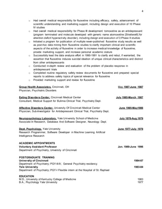 4
o Had overall medical responsibility for fluoxetine including efficacy, safety, advancement of
scientific understanding and marketing support, including design and execution of 10 Phase
IV studies
o Had overall medical responsibility for Phase III development tomoxetine as an antidepressant
(program terminated and molecule developed with generic name atomoxetine [Strattera®] for
attention deficit hyperactivity disorder), including design and execution of 3 Phase II studies
o Initiated a program for publication of multiple never-published fluoxetine study results as well
as post-hoc data mining from fluoxetine studies to clarify important clinical and scientific
aspects of the activity of fluoxetine in order to increase medical knowledge of fluoxetine,
provide marketing support, and increase personal academic stature
o Successfully lead the data analysis effort in 1990-1991 to clarify and rebut, if warranted, the
assertion that fluoxetine induces suicidal ideation of unique clinical characteristics and distinct
from other antidepressants
o Conducted in-depth review and evaluation of the problem of placebo response in
antidepressant trials
o Completed routine regulatory safety review documents for fluoxetine and prepared special
reports to address safety topics of special relevance for fluoxetine
o Provided marketing support and review for fluoxetine
Group Health Associates, Cincinnati, OH May 1987-June 1987
Physician, Psychiatric Disorders
Eating Disorders Center, Cincinnati Medical Center July 1985-March 1987
Consultant, Medical Support for Bulimia Clinical Trial, Psychiatry Dept.
Affective Disorders Center, University Of Cincinnati Medical Center June 1985-May1986
Physician, Sub-Investigator for Antidepressant Clinical Trial, Psychiatry Dept.
Neuropsychology Laboratory, Yale University School of Medicine July 1978-Aug.1979
Associate In Research, Database And Software Designer, Neurology Dept.
Dept. Psychology, Yale University June 1977-July 1978
Research Programmer, Software Developer in Machine Learning Artificial
Intelligence Research
ACADEMIC APPOINTMENTS
Voluntary Assistant Professor Jan. 1989-June 1996
Department of Psychiatry, University of Cincinnati
POSTGRADUATE TRAINING
University of Cincinnati 1984-87
Department of Psychiatry; PGY-II-IV, General Psychiatry residency
Yale University 1983-84
Department of Psychiatry; PGY-I Flexible intern at the Hospital of St. Raphael
EDUCATION
M.D., University of Kentucky College of Medicine 1983
B.A., Psychology Yale University 1977
 