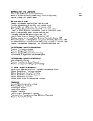 5
CERTIFICATION AND LICENSURE
National Board of Medical Examiners Diplomate 1984
American Board of Psychiatry and Neurology Diplomate (Psychiatry) 1988
Medical License: Ohio; Indiana; Maine
AWARDS AND HONORS
Sandoz Pharmacology Award 2nd year medical school
Promoted with distinction 2nd and 3rd years medical school
Elected to AOA and AOA president 3rd year medical school
AMA-ERF Rock Sleyster Memorial Scholar 4th year medical school
Cornelia B. Wilbur Psychiatry Departmental Award 4th year medical school
Neurology Departmental Award 4th year medical school
Graduated medical school with high distinction 1983
Laughlin Fellow American College of Psychiatrists, 1987
1st place, Maurice Levine Essay Award Cincinnati Psychiatric Society, 1987
4th Year Resident’s Award Department of Psychiatry, University of Cincinnati, 1987
Resident’s Research Award Department of Psychiatry, University of Cincinnati, 1987
Founder’s Day Resident Award Paper Ohio Psychiatric Association, 1987
PROFESSIONAL SOCIETY FELLOWSHIPS
American Psychiatric Association
American College of Psychiatrists
American College of Neuropsychopharmacology
Royal College of Physicians of the United Kingdom
PROFESSIONAL SOCIETY MEMBERSHIPS
Indiana Psychiatric Society
American Federation for Clinical Research
American Society of Clinical Psychopharmacology
EDITORIAL BOARD MEMBERSHIPS
Section Editor, Psychopharmacology The Open Pharmacology Journal
Editorial Board Current Psychopharmacology
Editorial Board World Journal of Psychiatry
Editorial Board The Scientific World Journal
Editorial Board ISRN Psychiatry
Editorial Board Journal of Cardiovascular Disorders
REVIEWER
Journal of Clinical Psychopharmacology
Archives of General Psychiatry
Psychological Bulletin
Psychological Medicine
Biological Psychiatry
Neuropsychiatric Diseases and Treatment
Progress in Nero-Psychopharmacology & Biological Psychiatry
American Journal of Psychiatry
 