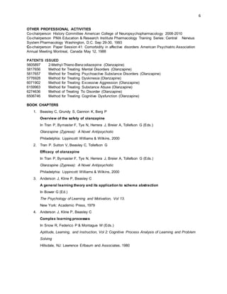 6
OTHER PROFESSIONAL ACTIVITIES
Co-chairperson History Committee American College of Neuropsychopharmacology 2008-2010
Co-chairperson PMA Education & Research Institute Pharmacology Training Series: Central Nervous
System Pharmacology Washington, D.C. Sep 29-30, 1993
Co-chairperson Paper Session 41: Comorbidity in affective disorders American Psychiatric Association
Annual Meeting Montreal, Canada May 12, 1988
PATENTS ISSUED
5605897 2-Methyl-Thieno-Benzodiazepine (Olanzapine)
5817656 Method for Treating Mental Disorders (Olanzapine)
5817657 Method for Treating Psychoactive Substance Disorders (Olanzapine)
5776928 Method for Treating Dyskinesia (Olanzapine)
6071902 Method for Treating Excessive Aggression (Olanzapine)
6159963 Method for Treating Substance Abuse (Olanzapine)
6274636 Method of Treating Tic Disorder (Olanzapine)
6506746 Method for Treating Cognitive Dysfunction (Olanzapine)
BOOK CHAPTERS
1. Beasley C, Grundy S, Gannon K, Berg P
Overview of the safety of olanzapine
In Tran P, Bymaster F, Tye N, Herrera J, Breier A, Tollefson G (Eds.)
Olanzapine (Zyprexa): A Novel Antipsychotic
Philadelphia: Lippincott Williams & Wilkins, 2000
2. Tran P. Sutton V, Beasley C, Tollefson G
Efficacy of olanzapine
In Tran P, Bymaster F, Tye N, Herrera J, Breier A, Tollefson G (Eds.)
Olanzapine (Zyprexa): A Novel Antipsychotic
Philadelphia: Lippincott Williams & Wilkins, 2000
3. Anderson J, Kline P, Beasley C
A general learning theory and its application to schema abstraction
In Bower G (Ed.)
The Psychology of Learning and Motivation, Vol 13.
New York: Academic Press, 1979
4. Anderson J, Kline P, Beasley C
Complex learning processes
In Snow R, Federico P & Montague W (Eds.)
Aptitude, Learning, and Instruction, Vol 2: Cognitive Process Analysis of Learning and Problem
Solving
Hillsdale, NJ: Lawrence Erlbaum and Associates, 1980
 