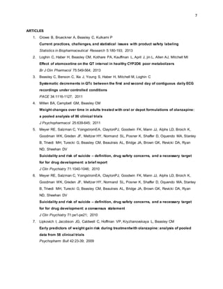 7
ARTICLES
1. Crowe B, Brueckner A, Beasley C, Kulkarni P
Current practices, challenges, and statistical issues with product safety labeling
Statistics in Biopharmaceutical Research 5:180-193; 2013
2. Loghin C, Haber H, Beasley CM, Kothare PA, Kauffman L, April J, jin L, Allen AJ, Mitchell MI
Effect of atomoxetine on the QT interval in healthy CYP2D6 poor metabolizers
Br J Clin Pharmacol 75:549-564; 2013
3. Beasley C, Benson C, Xia J, Young S, Haber H, Mitchell M, Loghin C
Systematic decrements in QTc between the first and second day of contiguous daily ECG
recordings under controlled conditions
PACE 34:1116-1127; 2011
4. Millen BA, Campbell GM, Beasley CM
Weight changes over time in adults treated with oral or depot formulations of olanzapine:
a pooled analysis of 86 clinical trials
J Psychopharmacol 25:639-645; 2011
5. Meyer RE, Salzman C, YoingstromEA, ClaytonPJ, Goodwin FK, Mann JJ, Alphs LD, Broich K,
Goodman WK, Greden JF, Meltzer HY, Normand SL, Posner K, Shaffer D, Oquendo MA, Stanley
B, Trivedi MH, Turecki G, Beasley CM, Beautrais AL, Bridge JA, Brown GK, Revicki DA, Ryan
ND, Sheehan DV
Suicidality and risk of suicide – definition, drug safety concerns, and a necessary target
for for drug development: a brief report
J Clin Psychiatry 71:1040-1046; 2010
6. Meyer RE, Salzman C, YoingstromEA, ClaytonPJ, Goodwin FK, Mann JJ, Alphs LD, Broich K,
Goodman WK, Greden JF, Meltzer HY, Normand SL, Posner K, Shaffer D, Oquendo MA, Stanley
B, Trivedi MH, Turecki G, Beasley CM, Beautrais AL, Bridge JA, Brown GK, Revicki DA, Ryan
ND, Sheehan DV
Suicidality and risk of suicide – definition, drug safety concerns, and a necessary target
for for drug development: a consensus statement
J Clin Psychiatry 71:pe1-pe21; 2010
7. Lipkovich I, Jacobson JG, Caldwell C, Hoffman VP, Kryzhanovskaya L, Beasley CM
Early predictors of weight gain risk during treatmentwith olanzapine: analysis of pooled
data from 58 clinical trials
Psychopharm Bull 42:23-39; 2009
 