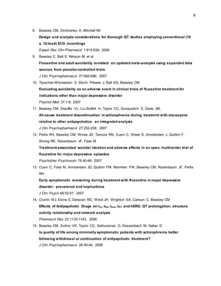 8
8. Beasley CM, Dmitrienko A, Mitchell MI
Design and analysis considerations for thorough QT studies employing conventional (10
s, 12-lead) ECG recordings
Expert Rev Clin Pharmacol 1:815-839; 2008
9. Beasley C, Ball S, Nilsson M, et al
Fluoxetine and adult suicidality revisited: an updated meta-analysis using expanded data
sources from placebo-controlled trials
J Clin Psychopharmacol 27:682-686; 2007
10. Tauscher-Wisniewski S, Disch, Plewes J, Ball SG, Beasley CM
Evaluating suicidality as an adverse event in clinical trials of fluoxetine treatment for
indications other than major depressive disorder
Psychol Med 37:1-9; 2007
11. Beasley CM, Stauffer VL, Liu-Seifert H, Taylor CC, Dunayevich E, Davis JM,
All-cause treatment discontinuation in schizophrenia during treatmrnt with olanzapine
relative to other antipsychotics: an integrated analysis
J Clin Psychopharmacol 27:252-258; 2007
12. Perlis RH, Beasley CM, Wines JD, Tamura RN, Cusin C, Shear D, Amsterdam J, Quitkin F,
Strong RE, Rosenbaum JF, Fava M
Treatment-associated suicidal ideation and adverse effects in an open, multicenter trial of
fluoxetine for major depressive episodes
Psychother Psychosom 76:40-46; 2007
13. Cusin C, Fava M, Amsterdam JD, Quitkin FM, Reimherr FW, Beasley CM, Rosenbaum JF, Perlis
RH
Early symptomatic worsening during treatment with fluoxetine in major depressive
disorder: prevalence and implications
J Clin Psych 68:52-57; 2007
14. Crumb WJ, Ekins S, Darazan RD, Wikel JH, Wrighton SA, Carlson C, Beasley CM
Effects of Antipsychotic Drugs on Ito, INa, Isus, IK1, and hERG: QT prolongation, atructure
activity relationship and network analysis
Pharmacol Res 23:1133-1143; 2006
15. Beasley CM, Sutton VK, Taylor CC, Sethuraman G, Dossenbach M, Naber D
Is quality of life among minimally symptomatic patients with schizophrenia better
following withdrawal or continuation of antipsychotic treatment?
J Clin Psychopharmacol 26:40-44; 2006
 