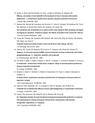 9
16. Carrier S, Brock GB, Pommerville PJ, Shin J, Anglin G, Whitaker JS, Beasley CM
Efficacy and safety of oral tadalafil in the treatment of men in Canada with erectile
dysfunction: a randomized, double-blind, parallel, placebo-controlled clinical trial
J Sexual Med 2:685-698; 2005
17. Beasley CM, Mitchell MI, Dmitrienko AA, Emmick JT, Shen W, Costigan TM, Bedding AW, Turick
MA, Bakhtyari A, Warner MR, Ruskin JN, Cantilena LR, Kloner RA
The combined use of ibutilide as an active control with intensive ECG sampling and signal
averaging as a sensitive method to assess the effects of taalafil on the human QT interval
J Am Coll Cardiol 46:678-687; 2005
18. Young JM, Feldman RA, Auerbach SM, Kaufman JM, Garcia CS, Shen W, Murphy AM, Beasley
CM, Hague JA, Ahuja S
Tadalafil improved erectile function at 24 and 36 hours after dosing: US trial
J of Andrology 26:310-318; 2005
19. Sarazan RD, Crumb WJ, Beasley CM, Emmick JT, Ferguson KM, Strnat CA, Sausen PJ
Absence of clinically important HERG channel blockade by three compounds that inhibit
phosphodiesterase 5 – sildenafil, tadalafil, and vardenafil
E J Pharmacology 502:163-167; 2004
20. Von Keitz A, Rajfer J, Segal S, Murphy A, Denne J, Costigan T, Lockhart D, Beasley C, Emmick J
A multicenter, randomized, double-blind, crossover study to evaluate patient preference
between tadalafil and sildenafil
Eu Urology 45:499-507; 2004
21. Beasley C, Sutton V, Hamilton S, Walker D, Dossenbach M, Taylor C, Alaka K, Bykowski D,
Tollefson G
A double-blind, randomized, placebo-controlled trial of olanzapine in the prevention of
psychotic relapse
J Clin Psychopharmacol 23:582-594; 2003
22. Helstrom WJG, Overstreet JW, Yu A, Saikali K, Shen W, Beasley, CM, Watkins VS
Tadalafil has no detrimental effect on human spermatogenesis or reproductive hormones
J Urology 170:887-891; 2003
23. Carlson CD, Cavazzoni PA, Berg PH, Wei H, Beasley CM, Kane JM
An integrated analysis of acute treatment-emergent extrapyramidal syndrome in patients
with schizophrenia during olanzapine clinical trials: comparisons with placebo,
haloperidol, risperidone, or clozapine
J Clin Psychiatry 64:898-906; 2003
 