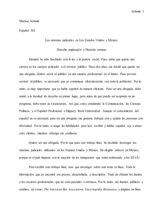 Schmitt 1
Marissa Schmitt
Español 303
Los sistemas judiciales en Los Estados Unidos y México:
Derecho anglosajón y Derecho romano
Siempre he sido fascinado con la ley y la justicia social. Pues, sabía que quería una
carrera en los cuerpos policiales o el servicio público. Hace dos años, me decidí que quería ser
una abogada. Quiero servir el público en una manera professional en el futuro. Para proveer
servicio al público, es necesario que yo comunique eficientemente con toda la población. Por lo
tanto, es muy importante que yo hable español de manera eficiente. Para ser una abogada, debo
asistir a la facultad de derecho en primer lugar, pero antes de que pueda ser aceptada en un
programa, debo tener un Licenciatura. Así que, estoy estudiando la Comunicación, las Ciencias
Políticas, y el Español Profesional a Slippery Rock Universidad. Aunque el conocimiento del
español no es necesario para ser una abogada, me gustaría trabajar con y ayudar las personas con
diversidad. Por lo tanto, si tengo las habilidades para leer, escribir y hablar español, voy a atraer
a los clientes, mientras obtengo sus confianza.
Quiero ser una abogada. Por lo que para este trabajo final, he decidido investigar los
sistemas judiciales utilizados en los Estados Unidos y México. He elegido enfocar en México,
porque es el país hispano con la mayoría de los inmigrantes que están reubicando a los EE.UU.
Para escribir este trabajo final, tuve que investigar sobre este tema en línea. Toda la
información que yo encontré era precise, desarrollada, y descriptiva. Traté de obtener los fuentes
y los recursos profesionales que no eran parciales o erróneos. Por lo tanto, usé fuentes públicos y
eruditos, tal como: The American Bar Association, Encyclopedia Britannica, y páginas en línea
 