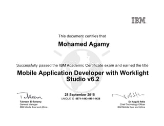 Dr Naguib Attia
Chief Technology Officer
IBM Middle East and Africa
This document certifies that
Successfully passed the IBM Academic Certificate exam and earned the title
UNIQUE ID
Takreem El-Tohamy
General Manager
IBM Middle East and Africa
Mohamed Agamy
28 September 2015
Mobile Application Developer with Worklight
Studio v6.2
8871-1443-4401-1428
Digitally signed by
IBM MEA
University
Date: 2015.09.28
14:31:39 CEST
Reason: Passed
test
Location: MEA
Portal Exams
Signat
 
