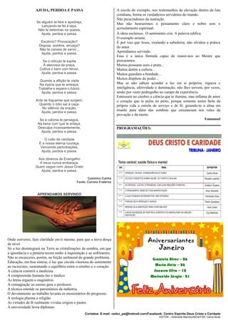 Contatos: E-mail: cedcc_pe@hotmail.com/Facebook: Centro Espírita Deus Cristo e Caridade
EDITOR – Gildineide Marinho/REDATOR: Carlos Alves
AJUDA, PERDOA E PASSA
Se alguém te fere e apedreja,
Lançando-te fel à taça,
Não te detenhas na queixa,
Ajuda, perdoa e passa.
Escárnio? Provocação?
Disputa, sombra, arruaça?
Não te canses de servir...
Ajuda, perdoa e passa.
Se o ridículo te expõe
À aleivosia da praça,
Cultiva o bem com fervor,
Ajuda, perdoa e passa.
Quando a aflição te visite
Na injúria que te ameaça,
Trabalha e espera o futuro,
Ajuda, perdoa e passa.
Ante as fogueiras que surgem,
Quando o ódio sai à caça,
No silêncio da oração,
Ajuda, perdoa e passa.
Se a calúnia te persegue,
Na lama com que te enlaça,
Desculpa incessantemente,
Ajuda, perdoa e passa.
O culto da caridade
È a nossa eterna couraça.
Vencendo perturbações,
Ajuda, perdoa e passa.
Aos obreiros de Evangelho
A treva nunca embaraça.
Quem segue com Jesus Cristo
Ajuda, perdoa e passa.
Casimiro Cunha
Fonte: Correio Fraterno
APRENDAMOS SERVINDO
Onde estiveres, faze claridade em ti mesmo, para que a treva desça
de nível.
Só a luz desintegrará na Terra as cristalizações da sombra, em que
a ignorância e a penúria tecem ninho à inquietação e ao sofrimento.
Não te encarceres, porém, na feição unilateral do grande problema.
Educação, em boa síntese, é luz que circula vitoriosa do sentimento
ao raciocínio, sustentando o equilíbrio entre o cérebro e o coração.
A ciência constrói a medicina.
A compreensão humana faz o médico
As letras erguem o magistério.
A consagração ao ensino gera o professor.
A técnica estende os patrimônios da indústria.
O devotamento ao trabalho levanta os missionários do progresso.
A teologia plasma a religião.
As virtudes da fé realmente vividas erigem o pastor.
A universidade lavra diplomas.
A escola do exemplo, nos testemunhos de elevação dentro da luta
cotidiana, forma os verdadeiros servidores do mundo.
Não prescindimos da instrução.
Mas não honraremos o pensamento claro e nobre sem o
acrisolamento espiritual.
A ideia esclarece. O sentimento cria. A palavra edifica.
O exemplo arrasta.
É por isso que Jesus, exalando a sabedoria, não olvidou a prática
do amor.
Aprendamos servindo.
Essa é a única fórmula capaz de reunir-nos ao Mestre que
procuramos.
Muitos possuem ouro e prata...
Muitos detêm a cultura...
Muitos guardam a bondade...
Muitos dispõem do poder...
Mas se não sabem acender a luz em si próprios, riqueza e
inteligência, afetividade e dominação, não lhes servem, por vezes,
senão por vasto pedregulho no campo da experiência.
Entesoura no cérebro a ciência que te ilumine, mas inflama de amor
o coração que te pulsa no peito, porque somente assim farás da
própria vida a estrela de serviço e de fé, guiando-te a alma em
triunfo para além das sombras que enxameiam nos vales da
provação e da morte.
Emmanuel
PROGRAMAÇÕES:
 