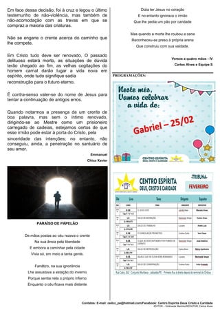 Contatos: E-mail: cedcc_pe@hotmail.com/Facebook: Centro Espírita Deus Cristo e Caridade
EDITOR – Gildineide Marinho/REDATOR: Carlos Alves
Em face dessa decisão, foi à cruz e legou o último
testemunho de não-violência, mas também de
não-acomodação com as trevas em que se
compraz a maioria das criaturas.
Não se engane o crente acerca do caminho que
lhe compete.
Em Cristo tudo deve ser renovado, O passado
delituoso estará morto, as situações de dúvida
terão chegado ao fim, as velhas cogitações do
homem carnal darão lugar a vida nova em
espírito, onde tudo signifique sadia
reconstrução para o futuro eterno.
É contra-senso valer-se do nome de Jesus para
tentar a continuação de antigos erros.
Quando notarmos a presença de um crente de
boa palavra, mas sem o íntimo renovado,
dirigindo-se ao Mestre como um prisioneiro
carregado de cadeias, estejamos certos de que
esse irmão pode estar à porta do Cristo, pela
sinceridade das intenções; no entanto, não
conseguiu, ainda, a penetração no santuário de
seu amor.
Emmanuel
Chico Xavier
PARAÍSO DE PAPELÃO
De mãos postas ao céu rezava o crente
Na sua ânsia pela liberdade
E embora a caminhar pela cidade
Vivia só, em meio a tanta gente.
Fanático, na sua ignorância
Lhe assustava a estação do inverno
Porque sentia nela o próprio inferno
Enquanto o céu ficava mais distante
Dizia ter Jesus no coração
E no entanto ignorava o irmão
Que lhe pedia um pão por caridade
Mas quando a morte lhe roubou a cena
Reconheceu-se preso à própria arena
Que construiu com sua vaidade.
Versos a quatro mãos - IV
Carlos Alves e Equipe S
PROGRAMAÇÕES:
 