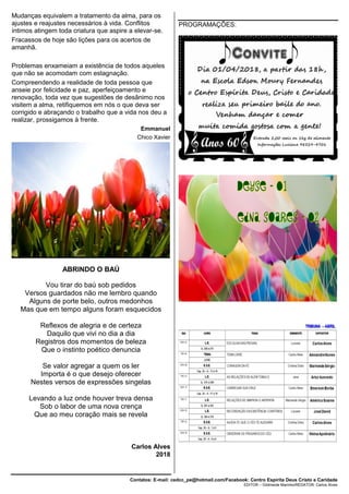 Contatos: E-mail: cedcc_pe@hotmail.com/Facebook: Centro Espírita Deus Cristo e Caridade
EDITOR – Gildineide Marinho/REDATOR: Carlos Alves
Mudanças equivalem a tratamento da alma, para os
ajustes e reajustes necessários à vida. Conflitos
íntimos atingem toda criatura que aspire a elevar-se.
Fracassos de hoje são lições para os acertos de
amanhã.
Problemas enxameiam a existência de todos aqueles
que não se acomodam com estagnação.
Compreendendo a realidade de toda pessoa que
anseie por felicidade e paz, aperfeiçoamento e
renovação, toda vez que sugestões de desânimo nos
visitem a alma, retifiquemos em nós o que deva ser
corrigido e abraçando o trabalho que a vida nos deu a
realizar, prossigamos à frente.
Emmanuel
Chico Xavier
ABRINDO O BAÚ
Vou tirar do baú sob pedidos
Versos guardados não me lembro quando
Alguns de porte belo, outros medonhos
Mas que em tempo alguns foram esquecidos
Reflexos de alegria e de certeza
Daquilo que vivi no dia a dia
Registros dos momentos de beleza
Que o instinto poético denuncia
Se valor agregar a quem os ler
Importa é o que desejo oferecer
Nestes versos de expressões singelas
Levando a luz onde houver treva densa
Sob o labor de uma nova crença
Que ao meu coração mais se revela
Carlos Alves
2018
PROGRAMAÇÕES:
 