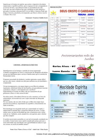 Contatos: E-mail: cedcc_pe@hotmail.com/Facebook: Centro Espírita Deus Cristo e Caridade
EDITOR – Gildineide Marinho/REDATOR: Carlos Alves
Importa que te levantes em espírito, que aceites o impositivo do próprio
reajuste para o equilíbrio perfeito, que te esqueças do mal, consagrando-te
ao serviço do bem, e que abençoes todas as circunstâncias da vida...
Feito isso, por mais escabroso que seja o problema ou mais dolorosa a
provação, se acionas a alavanca da fé viva no Sábio e Amoroso Poder que
dirige o Universo, perceberás, de inesperado, que Deus te oferece socorro
e solução. Paz e Luz!
Emmanuel / Francisco Cândido Xavier
AMEMOS, APERFEIÇOANDO-NOS
Identifiquemos no lar humano o caminho de nossa regeneração
A família consangüínea na Terra é o microcosmo de obrigações salvadoras
em que nos habilitamos para o serviço à família maior que se constitui da
Humanidade inteira.
O parente necessitado de tolerância e carinho representa o ponto difícil
que nos cabe vencer, valendo-nos dele para melhorar-nos em humildade e
compreensão.
Um pai incompreensivo, um esposo áspero ou um filho de condução
inquietante, simbolizam linhas de luta benéfica, em que podemos exercitar
a paciência, a doçura e o devotamento até o sacrifício!
Especialmente no tocante aos filhos, não nos esqueçamos de que
pertencem a Deus e à vida, acima de tudo!
Na esfera carnal, a Providência Divina nos sela a memória, no favor do
renascimento, envolvendo-nos com o sopro renovador de abençoada
esperança!
Por isso mesmo, não nos cabe olvidar que os filhos são sempre laços
preciosos da existência, requisitando-nos equilíbrio e discernimento em
todas as decisões...
Para desobrigar-nos da grande tarefa que a maternidade nos impõe, é
imprescindível entender-lhes o psiquismo diferente do nosso, a exigir,
muitas vezes, um tipo de felicidade que não se harmoniza com o nosso
modo de ser. Saibamos, assim, prepará-los, sem egoísmo, para o destino
que lhes compete!
O carinho escravizante assemelha-se a um mel envenenado, enredando-nos
na sombra. Conservemos nosso espírito arejado pela justiça, para que a
nossa afetividade seja uma bênção com a possibilidade de educar os que
nos cercam, na escola do trabalho salutar!"
Fonte: Livro "Entre a Terra e o Céu" - André Luiz / Chico Xavier
__________________________________________________________________
PROGRAMAÇÕES
 