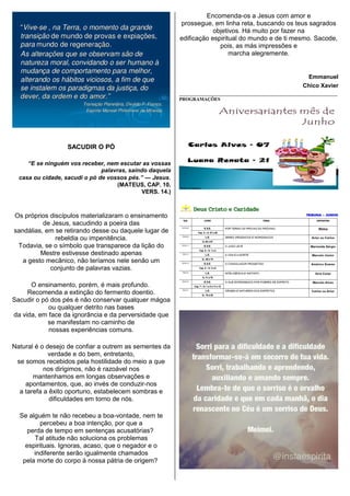SACUDIR O PÓ
“E se ninguém vos receber, nem escutar as vossas
palavras, saindo daquela
casa ou cidade, sacudi o pó de vossos pés.” — Jesus.
(MATEUS, CAP. 10,
VERS. 14.)
Os próprios discípulos materializaram o ensinamento
de Jesus, sacudindo a poeira das
sandálias, em se retirando desse ou daquele lugar de
rebeldia ou impenitência.
Todavia, se o símbolo que transparece da lição do
Mestre estivesse destinado apenas
a gesto mecânico, não teríamos nele senão um
conjunto de palavras vazias.
O ensinamento, porém, é mais profundo.
Recomenda a extinção do fermento doentio.
Sacudir o pó dos pés é não conservar qualquer mágoa
ou qualquer detrito nas bases
da vida, em face da ignorância e da perversidade que
se manifestam no caminho de
nossas experiências comuns.
Natural é o desejo de confiar a outrem as sementes da
verdade e do bem, entretanto,
se somos recebidos pela hostilidade do meio a que
nos dirigimos, não é razoável nos
mantenhamos em longas observações e
apontamentos, que, ao invés de conduzir-nos
a tarefa a êxito oportuno, estabelecem sombras e
dificuldades em torno de nós.
Se alguém te não recebeu a boa-vontade, nem te
percebeu a boa intenção, por que a
perda de tempo em sentenças acusatórias?
Tal atitude não soluciona os problemas
espirituais. Ignoras, acaso, que o negador e o
indiferente serão igualmente chamados
pela morte do corpo à nossa pátria de origem?
Encomenda-os a Jesus com amor e
prossegue, em linha reta, buscando os teus sagrados
objetivos. Há muito por fazer na
edificação espiritual do mundo e de ti mesmo. Sacode,
pois, as más impressões e
marcha alegremente.
Emmanuel
Chico Xavier
__________________________________________________________________
PROGRAMAÇÕES
 