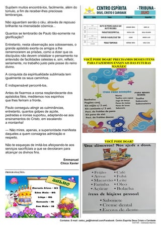 Contatos: E-mail: cedcc_pe@hotmail.com/Facebook: Centro Espírita Deus Cristo e Caridade
EDITOR – Gildineide Marinho
Supõem muitos encontrá-los, facilmente, além do
túmulo, a fim de receber-lhes preciosas
lembranças.
Não aguardam senão o céu, através de repouso
brilhante na imensidade cósmica...
Quantos se lembrarão de Paulo tão-somente na
glorificação?
Entretanto, nesta observação aos colossenses, o
grande apóstolo exorta os amigos a lhe
rememorarem as prisões, como a dizer que os
discípulos não devem cristalizar o pensamento na
antevisão de facilidades celestes e, sim, refletir,
seriamente, no trabalho justo pela posse do reino
divino.
A conquista da espiritualidade sublimada tem
igualmente os seus caminhos.
É indispensável percorrê-los.
Antes de fixarmos a coroa resplandecente dos
apóstolos fiéis, meditemos nos espinhos
que lhes feriram a fronte.
Paulo conseguiu atingir as culminâncias,
entretanto, quantos golpes de açoite,
pedradas e ironias suportou, adaptando-se aos
ensinamentos do Cristo, em escalando
a montanha!
— Não mires, apenas, a superioridade manifesta
daqueles a quem consagras admiração e
respeito.
Não te esqueças de imitá-los afeiçoando-te aos
serviços sacrificiais a que se devotaram para
alcançar os divinos fins.
Emmanuel
Chico Xavier
PROGRAMAÇÕES:
VOCÊ PODE DOAR? PRECISAMOS DESSES ITENS
PARA FAZERMOS ENXOVAIS DAS FUTURAS
MAMÃES!
VOCÊ PODE DOAR?
 