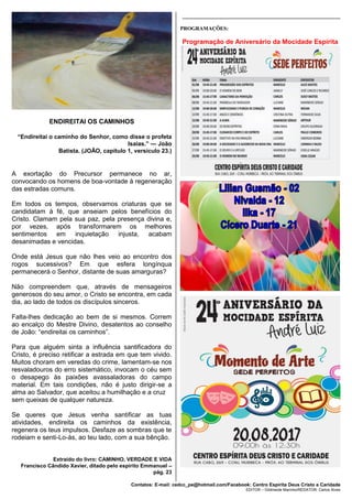 Contatos: E-mail: cedcc_pe@hotmail.com/Facebook: Centro Espírita Deus Cristo e Caridade
EDITOR – Gildineide Marinho/REDATOR: Carlos Alves
ENDIREITAI OS CAMINHOS
“Endireitai o caminho do Senhor, como disse o profeta
Isaías.” — João
Batista. (JOÃO, capítulo 1, versículo 23.)
A exortação do Precursor permanece no ar,
convocando os homens de boa-vontade à regeneração
das estradas comuns.
Em todos os tempos, observamos criaturas que se
candidatam à fé, que anseiam pelos benefícios do
Cristo. Clamam pela sua paz, pela presença divina e,
por vezes, após transformarem os melhores
sentimentos em inquietação injusta, acabam
desanimadas e vencidas.
Onde está Jesus que não lhes veio ao encontro dos
rogos sucessivos? Em que esfera longínqua
permanecerá o Senhor, distante de suas amarguras?
Não compreendem que, através de mensageiros
generosos do seu amor, o Cristo se encontra, em cada
dia, ao lado de todos os discípulos sinceros.
Falta-lhes dedicação ao bem de si mesmos. Correm
ao encalço do Mestre Divino, desatentos ao conselho
de João: “endireitai os caminhos”.
Para que alguém sinta a influência santificadora do
Cristo, é preciso retificar a estrada em que tem vivido.
Muitos choram em veredas do crime, lamentam-se nos
resvaladouros do erro sistemático, invocam o céu sem
o desapego às paixões avassaladoras do campo
material. Em tais condições, não é justo dirigir-se a
alma ao Salvador, que aceitou a humilhação e a cruz
sem queixas de qualquer natureza.
Se queres que Jesus venha santificar as tuas
atividades, endireita os caminhos da existência,
regenera os teus impulsos. Desfaze as sombras que te
rodeiam e senti-Lo-ás, ao teu lado, com a sua bênção.
Extraído do livro: CAMINHO, VERDADE E VIDA
Francisco Cândido Xavier, ditado pelo espirito Emmanuel –
pág. 23
_____________________________________________________
PROGRAMAÇÕES:
Programação de Aniversário da Mocidade Espírita
 