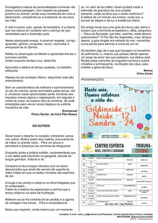 Contatos: E-mail: cedcc_pe@hotmail.com/Facebook: Centro Espírita Deus Cristo e Caridade
INSTAGRAM: @deuscritoecaridade
EDITOR – Gildineide Marinho
Esmagadora maioria de personalidades humanas não
possui outra paisagem, com respeito ao passado
próximo ou remoto, senão essa constituída de ruína e
desencanto, compelindo-as a revalorizar os recursos
em mão.
A vida humana, pois, apesar de transitória, é a chama
que vos coloca em contacto com o serviço de que
necessitais para a ascensão justa.
Nesse abençoado ensejo, é possível resgatar, corrigir,
aprender, ganhar, conquistar, reunir, reconciliar e
enriquecer-se no Senhor.
Refleti na observação do Mestre e apreender-lhe-eis o
luminoso sentido.
Andai enquanto tendes a luz, disse Ele.
Aproveitai a dádiva de tempo recebida, no trabalho
edificante.
Afastai-vos da condição inferior, adquirindo mais alto
entendimento.
Sem os característicos de melhoria e aprimoramento
no ato de marcha, sereis dominados pelas trevas, isto
é, anulareis vossa oportunidade santa, tornando aos
impulsos menos dignos e regressando, em seguida à
morte do corpo, ao mesmo sítio de sombras, de onde
emergistes para vencer novos degraus na sublime
montanha da vida.
Emmanuel
Chico Xavier, do livro Pão Nosso
OS OUTROS
Dizes trazer o deserto no coração; entretanto, pensa
nos outros. Muitos pisam teus rastros, procurando-te
as mãos no grande vazio... Pára um pouco e
perceberá a presença nas sombras da retaguarda.
Enquanto gritas a própria solidão, compreenderás que
a voz deles está morrendo na garganta, através de
longos gemidos. Volta-te e vê.
Compara os teus braços robustos com os ossos
descarnados que ainda lhe servem de suporte às
mãos tristes em que os dedos mirrados são espinhos
de dor.
Enxuga o teu pranto e observa os olhos fatigados que
te contemplam...
Falam-te a história de esperanças e sonhos que o
tempo soterrou na areia da frustração.
Referem-se ao frio cortante do lar perdido e à agonia
da ramagem nas trevas... Pára e compadece-te.
Deixa que respirem, ainda mesmo por um momento
só, no calor de teu hálito. Quem poderá medir a
extensão da grandeza de uma simples
semente, caída na terra que o arado martirizou?
A beleza de um minuto nos ensina, muita vez, a
povoar de alegria e de luz a existência inteira.
Diz antiga lenda que uma gota de chuva caiu sobre o
oceano que a tormenta encapelara e, aflita, perguntou:
– ”Deus de Bondade, que farei, sozinha, neste abismo
estarrecedor?” O Pai não lhe respondeu, mas, tempos
depois, a gota singela era retirada do mar, convertida
numa pérola para adornar a coroa de um rei.
Dá também algo de ti aos que bracejam no torvelinho
do sofrimento, e, mesmo que possas ofertar apenas
um pingo de amor aos que padecem, tua dádiva será
filtrada pelas correntes da angústia humana e subirá,
cristalina e luminescente, na direção dos céus, para
enfeitar a glória de Deus.
Meimei
Chico Xavier
________________________________________________
PROGRAMAÇÕES:
 