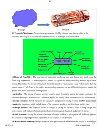 10
Concept Product
iii) Economic Worthiness :The goods or services described by a design must have a utility to the
consumer which equal or exceeds the sum of total costs of making it available for him
iv)Financial Feasibility: The operation of designing, producing and distributing the goods must be
financially supportable i.e. a design product should be capable for being funded by suitable agencies or
people. The method for review of financial feasibility could be “net present value “which state that the
present value of cash flows in the project when added up by during the useful life of the product should be
greater than initial investment for the project.
v)optimality : The choice of design concept must be most favourable against the under constraints for
mechanical strength , minimum cost , minimum weight, are usually taken up as criterion for optimisation
vi)Design criterion: Which represent the designer’s compromise among possibly conflict (arguement,
clash) value judgement which include those of the consumer, producer and distributor and his own.
vii)Design Process: The iterative nature of design is owing to feedback from existing design and
improvement with further information in the form of technological, financial, and creativity input.
vii) Sub problems: During the process of solution of design problem ,a sub layer of sub problems appears,
the solution of original problem is dependent on the solution of sub problems
vii) Reduction of certainty: Design is derived after processing of information that results in a transition
12/19/2016
10
PREM KUMAR SONI
 