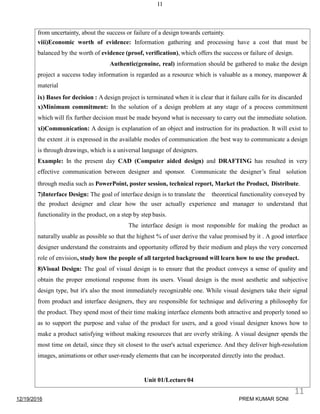 11
from uncertainty, about the success or failure of a design towards certainty.
viii)Economic worth of evidence: Information gathering and processing have a cost that must be
balanced by the worth of evidence (proof, verification), which offers the success or failure of design.
Authentic(genuine, real) information should be gathered to make the design
project a success today information is regarded as a resource which is valuable as a money, manpower &
material
ix) Bases for decision : A design project is terminated when it is clear that it failure calls for its discarded
x)Minimum commitment: In the solution of a design problem at any stage of a process commitment
which will fix further decision must be made beyond what is necessary to carry out the immediate solution.
xi)Communication: A design is explanation of an object and instruction for its production. It will exist to
the extent .it is expressed in the available modes of communication .the best way to communicate a design
is through drawings, which is a universal language of designers.
Example: In the present day CAD (Computer aided design) and DRAFTING has resulted in very
effective communication between designer and sponsor. Communicate the designer’s final solution
through media such as PowerPoint, poster session, technical report, Market the Product, Distribute.
7)Interface Design: The goal of interface design is to translate the theoretical functionality conveyed by
the product designer and clear how the user actually experience and manager to understand that
functionality in the product, on a step by step basis.
The interface design is most responsible for making the product as
naturally usable as possible so that the highest % of user derive the value promised by it . A good interface
designer understand the constraints and opportunity offered by their medium and plays the very concerned
role of envision, study how the people of all targeted background will learn how to use the product.
8)Visual Design: The goal of visual design is to ensure that the product conveys a sense of quality and
obtain the proper emotional response from its users. Visual design is the most aesthetic and subjective
design type, but it's also the most immediately recognizable one. While visual designers take their signal
from product and interface designers, they are responsible for technique and delivering a philosophy for
the product. They spend most of their time making interface elements both attractive and properly toned so
as to support the purpose and value of the product for users, and a good visual designer knows how to
make a product satisfying without making resources that are overly striking. A visual designer spends the
most time on detail, since they sit closest to the user's actual experience. And they deliver high-resolution
images, animations or other user-ready elements that can be incorporated directly into the product.
Unit 01/Lecture04
12/19/2016
11
PREM KUMAR SONI
 